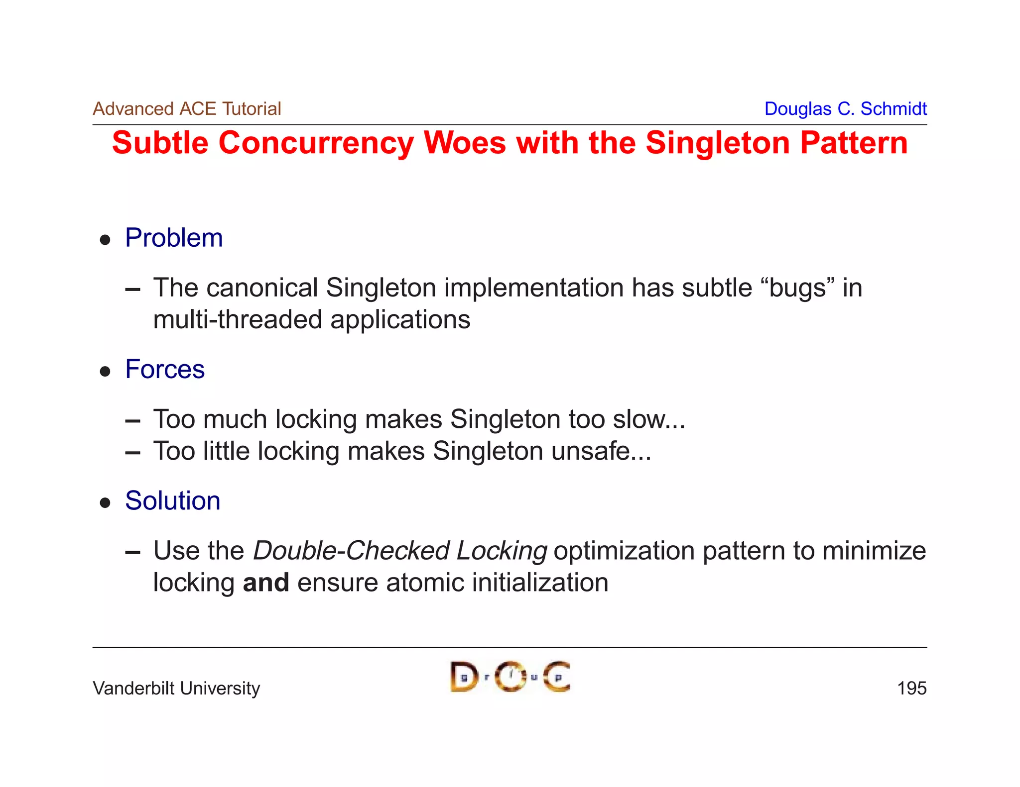 Advanced ACE Tutorial                                   Douglas C. Schmidt

  Subtle Concurrency Woes with the Singleton Pattern

    Problem
    – The canonical Singleton implementation has subtle “bugs” in
      multi-threaded applications
    Forces
    – Too much locking makes Singleton too slow...
    – Too little locking makes Singleton unsafe...
    Solution
    – Use the Double-Checked Locking optimization pattern to minimize
      locking and ensure atomic initialization


Vanderbilt University                                                 195
 