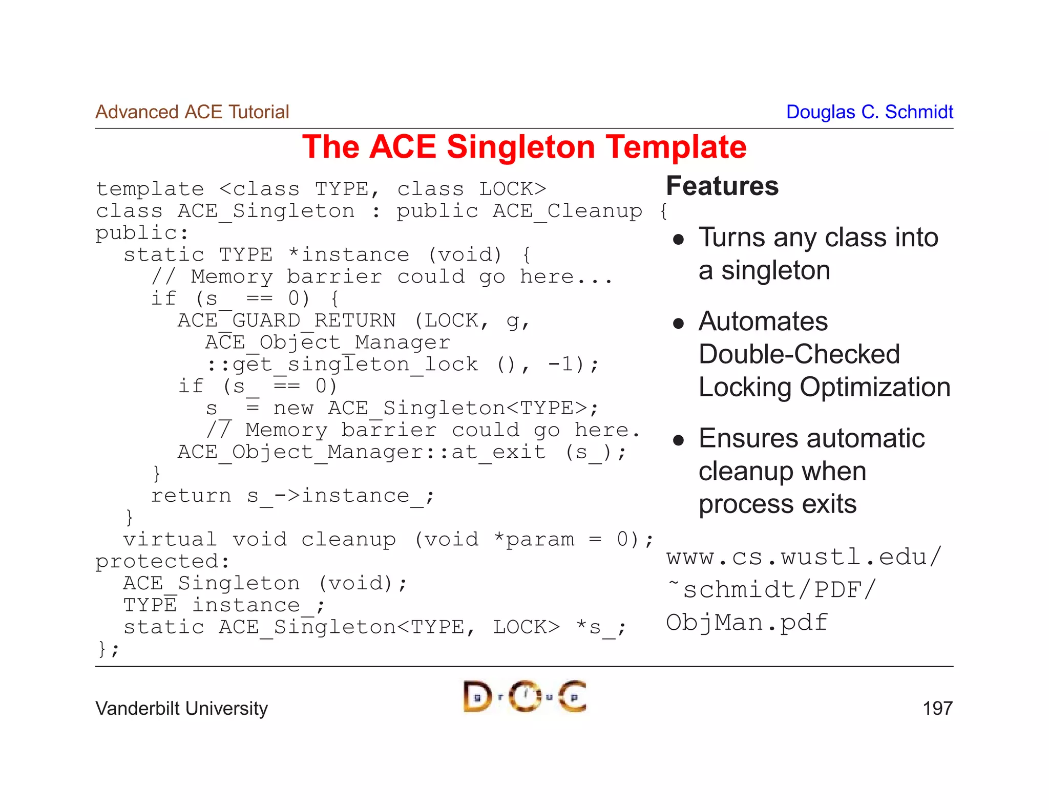 Advanced ACE Tutorial                                Douglas C. Schmidt

                        The ACE Singleton Template
template class TYPE, class LOCK         Features
class ACE_Singleton : public ACE_Cleanup {
public:                                     Turns any class into
  static TYPE *instance (void) {
    // Memory barrier could go here...      a singleton
    if (s_ == 0) {
      ACE_GUARD_RETURN (LOCK, g,            Automates
        ACE_Object_Manager
        ::get_singleton_lock (), -1);       Double-Checked
      if (s_ == 0)                          Locking Optimization
        s_ = new ACE_SingletonTYPE;
        // Memory barrier could go here.    Ensures automatic
      ACE_Object_Manager::at_exit (s_);
    }                                       cleanup when
    return s_-instance_;                   process exits
  }
  virtual void cleanup (void *param = 0);
protected:                                www.cs.wustl.edu/
  ACE_Singleton (void);                   ˜schmidt/PDF/
  TYPE instance_;
  static ACE_SingletonTYPE, LOCK *s_;   ObjMan.pdf
};

Vanderbilt University                                              197
 