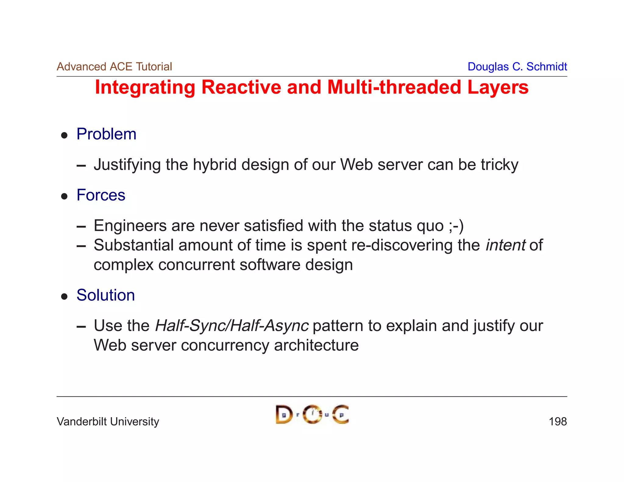 Advanced ACE Tutorial                                      Douglas C. Schmidt

       Integrating Reactive and Multi-threaded Layers

    Problem
    – Justifying the hybrid design of our Web server can be tricky
    Forces
    – Engineers are never satisﬁed with the status quo ;-)
    – Substantial amount of time is spent re-discovering the intent of
      complex concurrent software design
    Solution
    – Use the Half-Sync/Half-Async pattern to explain and justify our
      Web server concurrency architecture



Vanderbilt University                                                    198
 