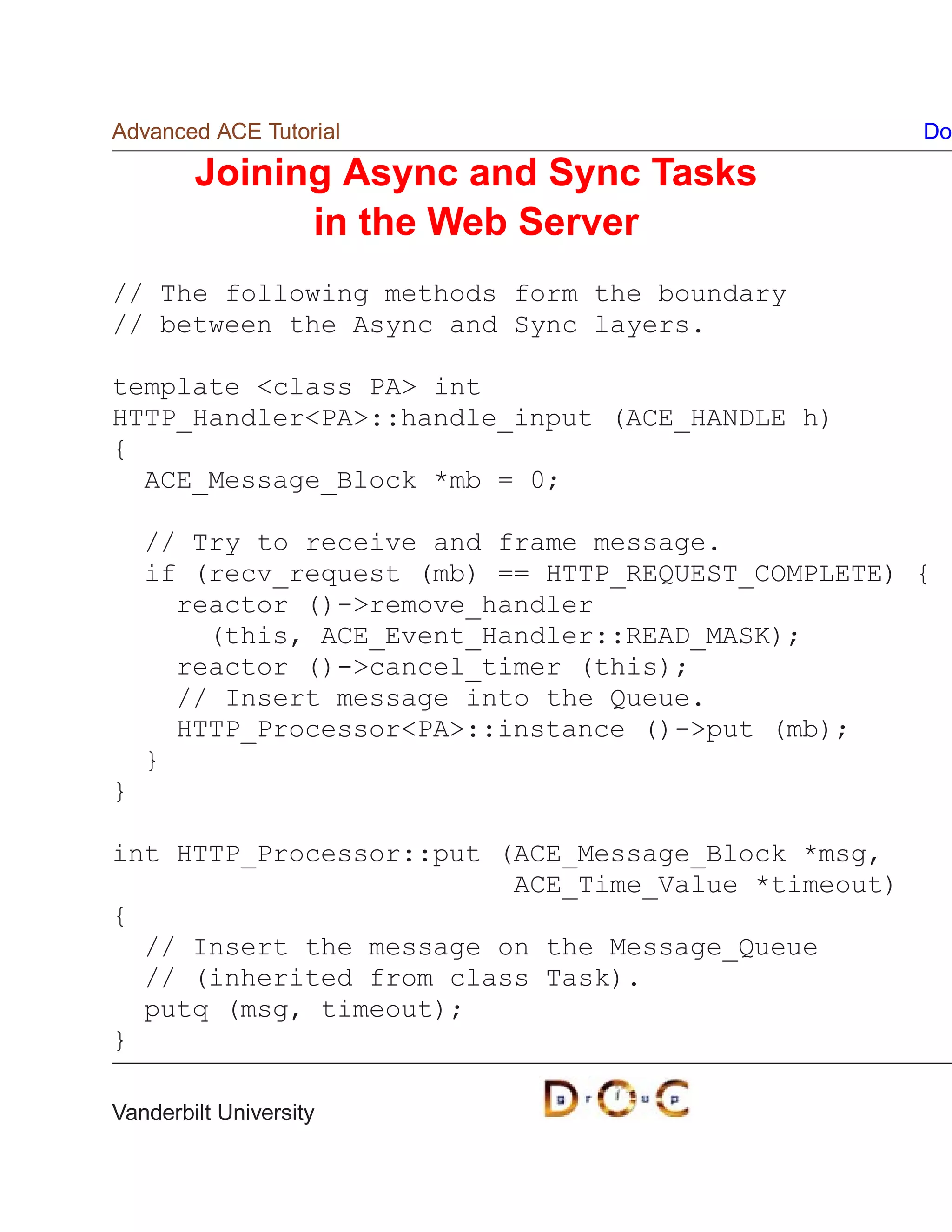 Advanced ACE Tutorial                               Do

        Joining Async and Sync Tasks
              in the Web Server
// The following methods form the boundary
// between the Async and Sync layers.

template class PA int
HTTP_HandlerPA::handle_input (ACE_HANDLE h)
{
  ACE_Message_Block *mb = 0;

    // Try to receive and frame message.
    if (recv_request (mb) == HTTP_REQUEST_COMPLETE) {
      reactor ()-remove_handler
        (this, ACE_Event_Handler::READ_MASK);
      reactor ()-cancel_timer (this);
      // Insert message into the Queue.
      HTTP_ProcessorPA::instance ()-put (mb);
    }
}

int HTTP_Processor::put (ACE_Message_Block *msg,
                         ACE_Time_Value *timeout)
{
  // Insert the message on the Message_Queue
  // (inherited from class Task).
  putq (msg, timeout);
}

Vanderbilt University
 