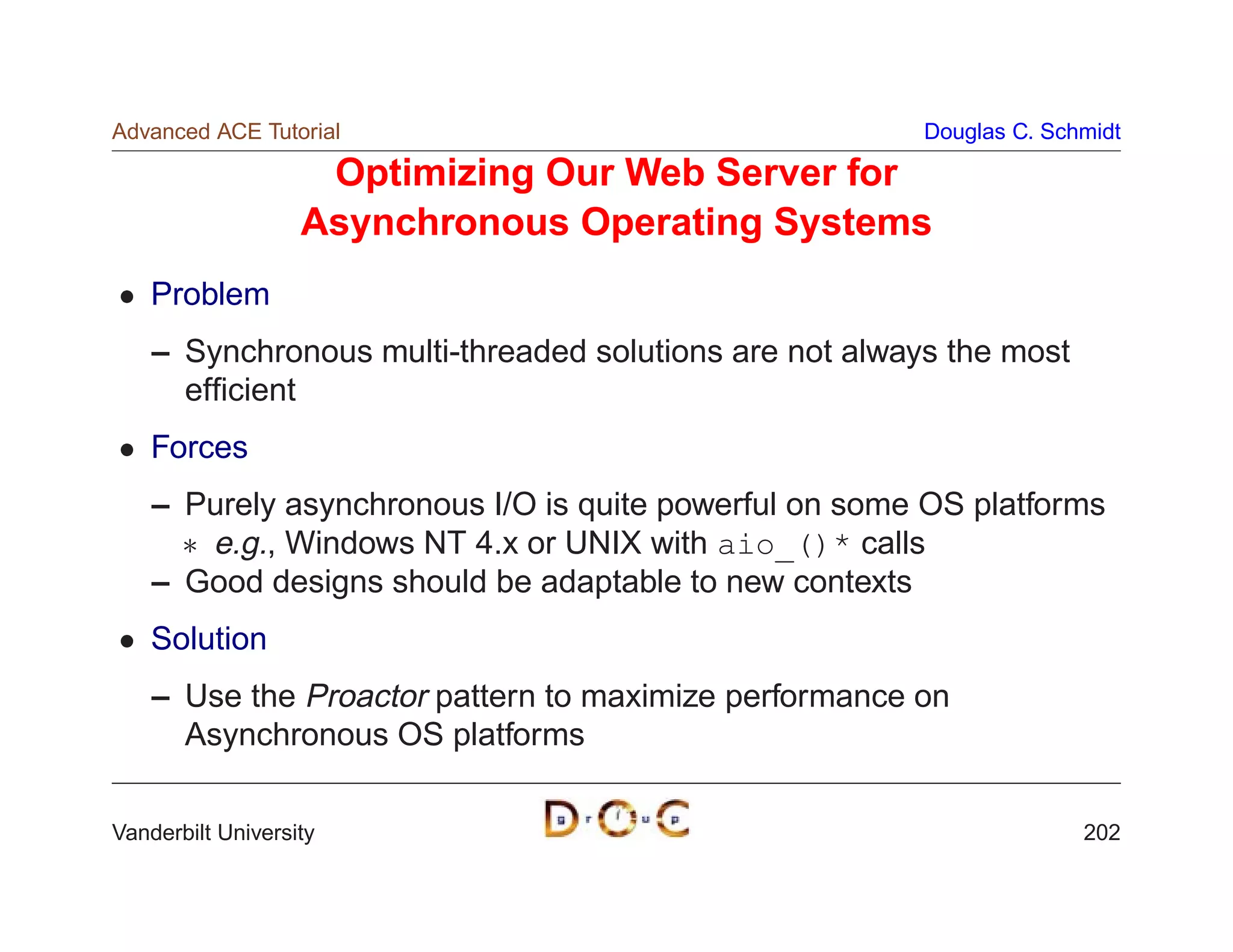 Advanced ACE Tutorial                                   Douglas C. Schmidt

                    Optimizing Our Web Server for
                   Asynchronous Operating Systems
    Problem
    – Synchronous multi-threaded solutions are not always the most
      efﬁcient
    Forces
    – Purely asynchronous I/O is quite powerful on some OS platforms
       e.g., Windows NT 4.x or UNIX with aio_()* calls
    – Good designs should be adaptable to new contexts
    Solution
    – Use the Proactor pattern to maximize performance on
      Asynchronous OS platforms

Vanderbilt University                                                 202
 