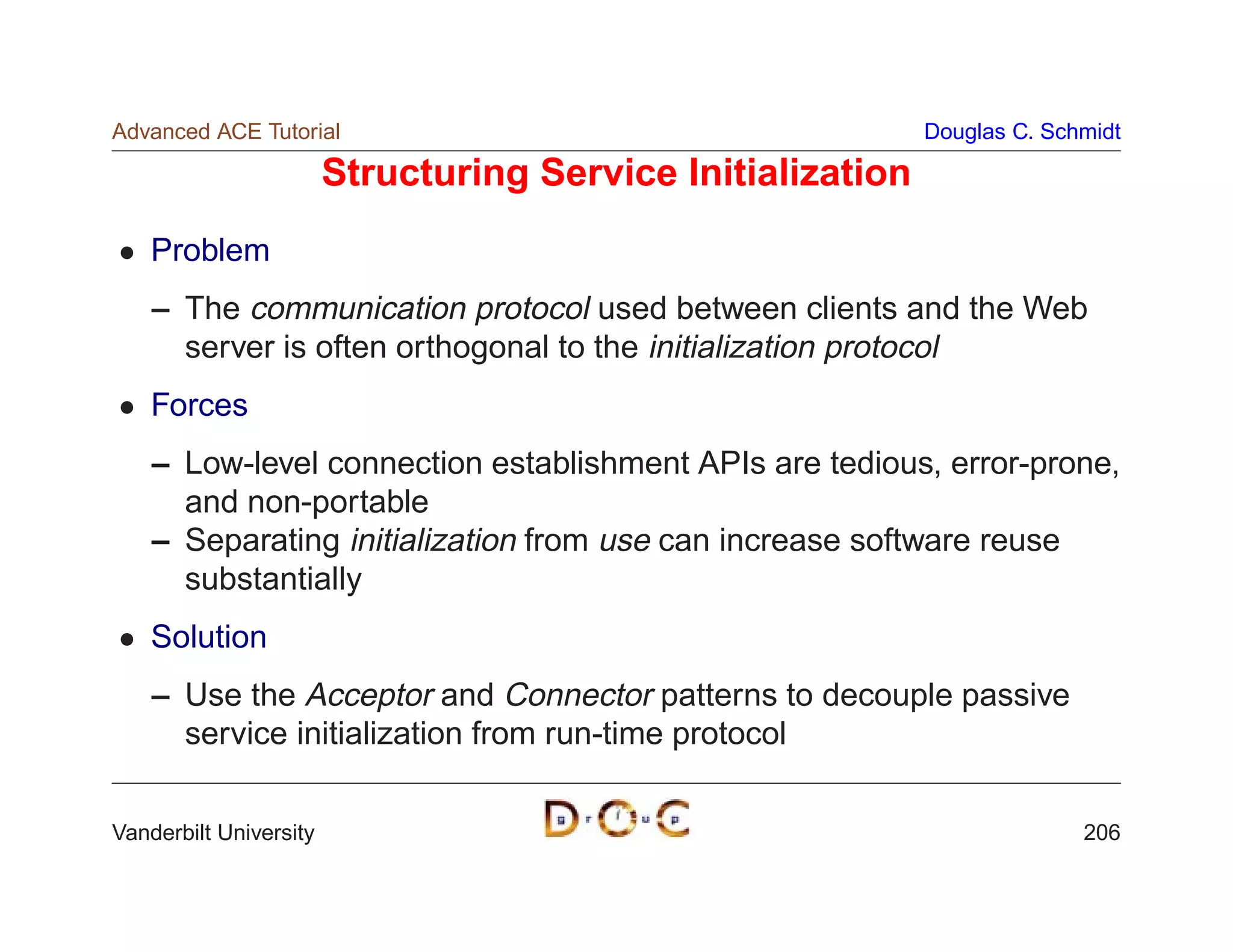 Advanced ACE Tutorial                                        Douglas C. Schmidt

                        Structuring Service Initialization
    Problem
    – The communication protocol used between clients and the Web
      server is often orthogonal to the initialization protocol
    Forces
    – Low-level connection establishment APIs are tedious, error-prone,
      and non-portable
    – Separating initialization from use can increase software reuse
      substantially
    Solution
    – Use the Acceptor and Connector patterns to decouple passive
      service initialization from run-time protocol

Vanderbilt University                                                      206
 