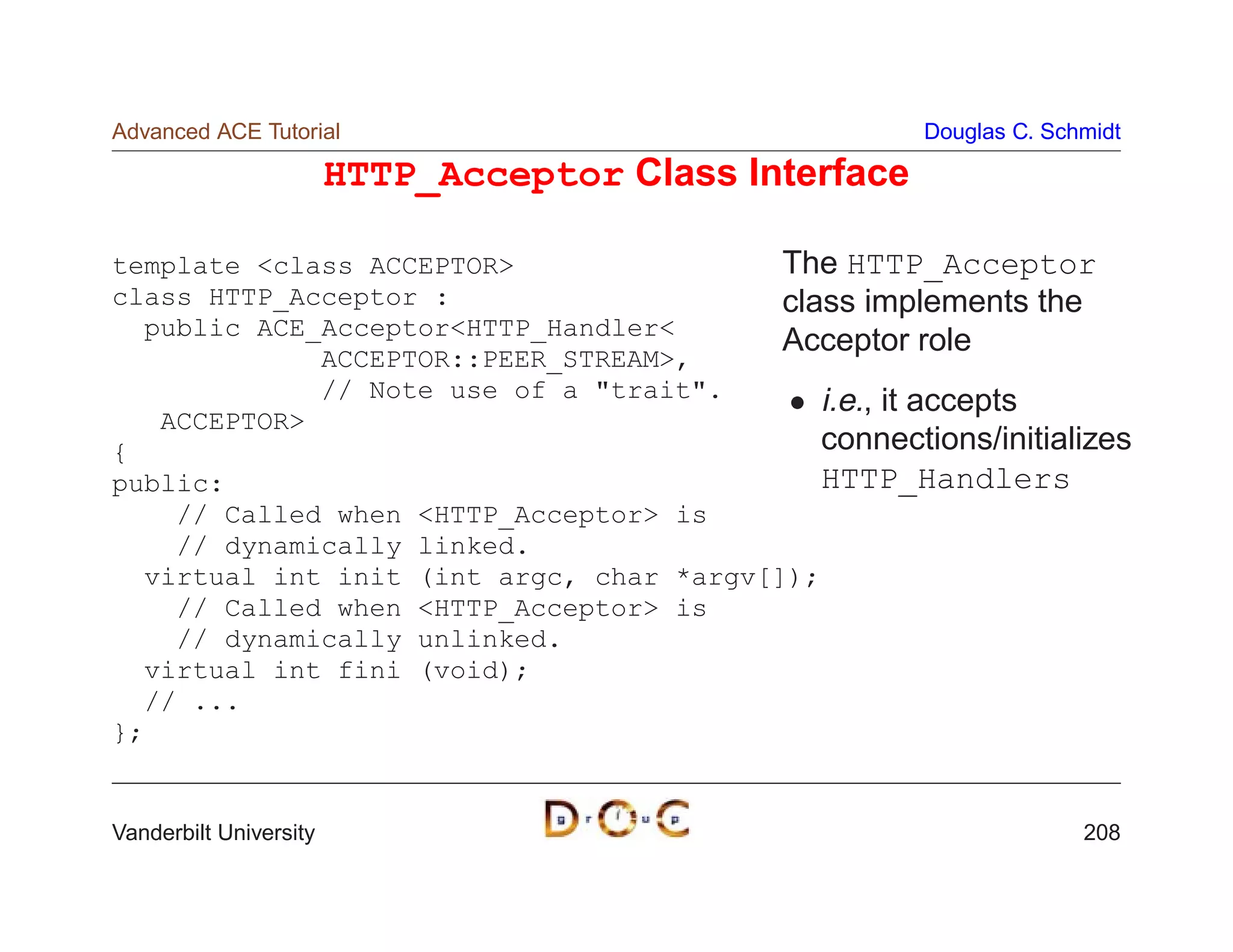 Advanced ACE Tutorial                                   Douglas C. Schmidt

                        HTTP_Acceptor Class Interface

template class ACCEPTOR                 The HTTP_Acceptor
class HTTP_Acceptor :                     class implements the
  public ACE_AcceptorHTTP_Handler
                                          Acceptor role
             ACCEPTOR::PEER_STREAM,
             // Note use of a trait.       i.e., it accepts
   ACCEPTOR
{                                            connections/initializes
public:                                      HTTP_Handlers
    // Called when HTTP_Acceptor is
    // dynamically linked.
  virtual int init (int argc, char *argv[]);
    // Called when HTTP_Acceptor is
    // dynamically unlinked.
  virtual int fini (void);
  // ...
};


Vanderbilt University                                                 208
 