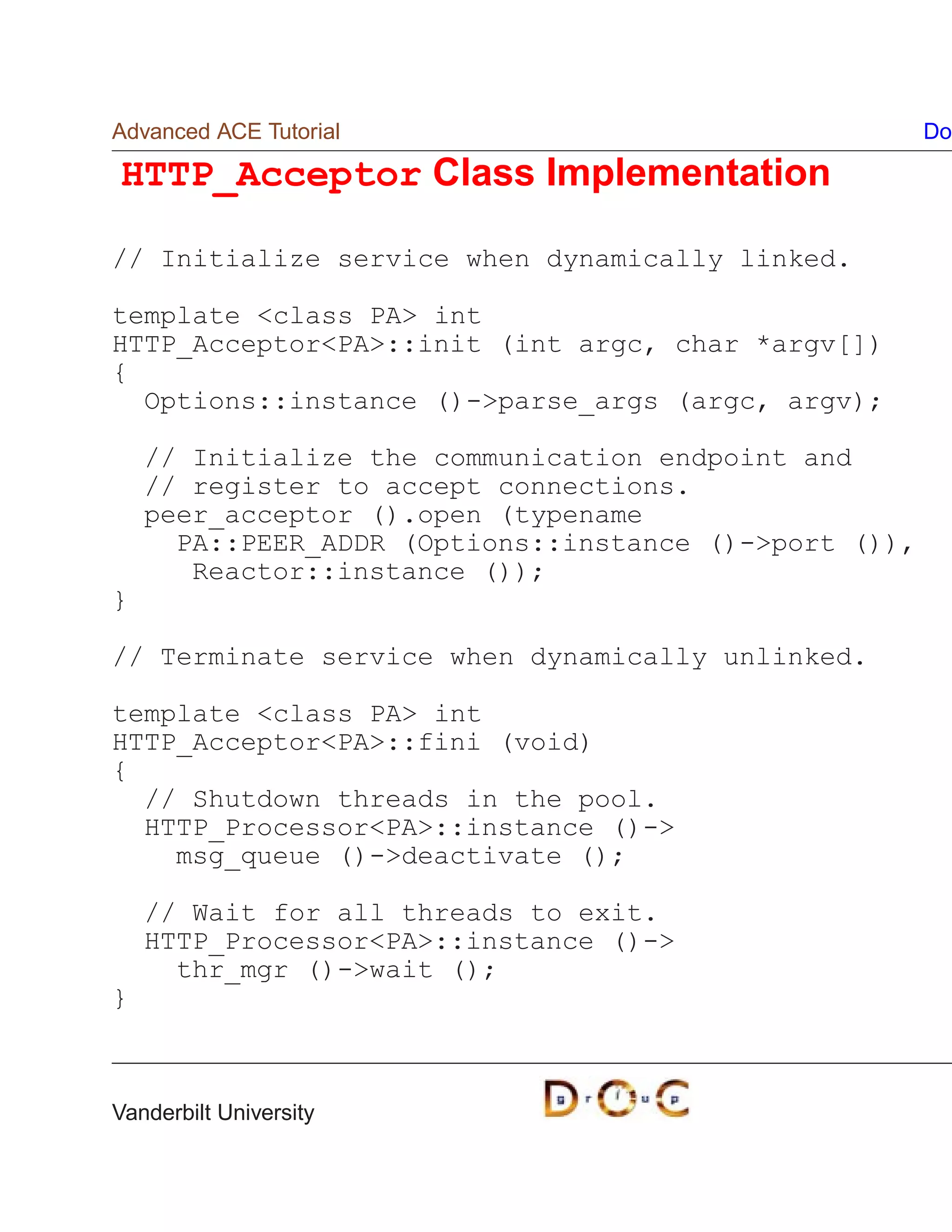 Advanced ACE Tutorial                                  Do

HTTP_Acceptor Class Implementation

// Initialize service when dynamically linked.

template class PA int
HTTP_AcceptorPA::init (int argc, char *argv[])
{
  Options::instance ()-parse_args (argc, argv);

    // Initialize the communication endpoint and
    // register to accept connections.
    peer_acceptor ().open (typename
      PA::PEER_ADDR (Options::instance ()-port ()),
       Reactor::instance ());
}

// Terminate service when dynamically unlinked.

template class PA int
HTTP_AcceptorPA::fini (void)
{
  // Shutdown threads in the pool.
  HTTP_ProcessorPA::instance ()-
    msg_queue ()-deactivate ();

    // Wait for all threads to exit.
    HTTP_ProcessorPA::instance ()-
      thr_mgr ()-wait ();
}



Vanderbilt University
 