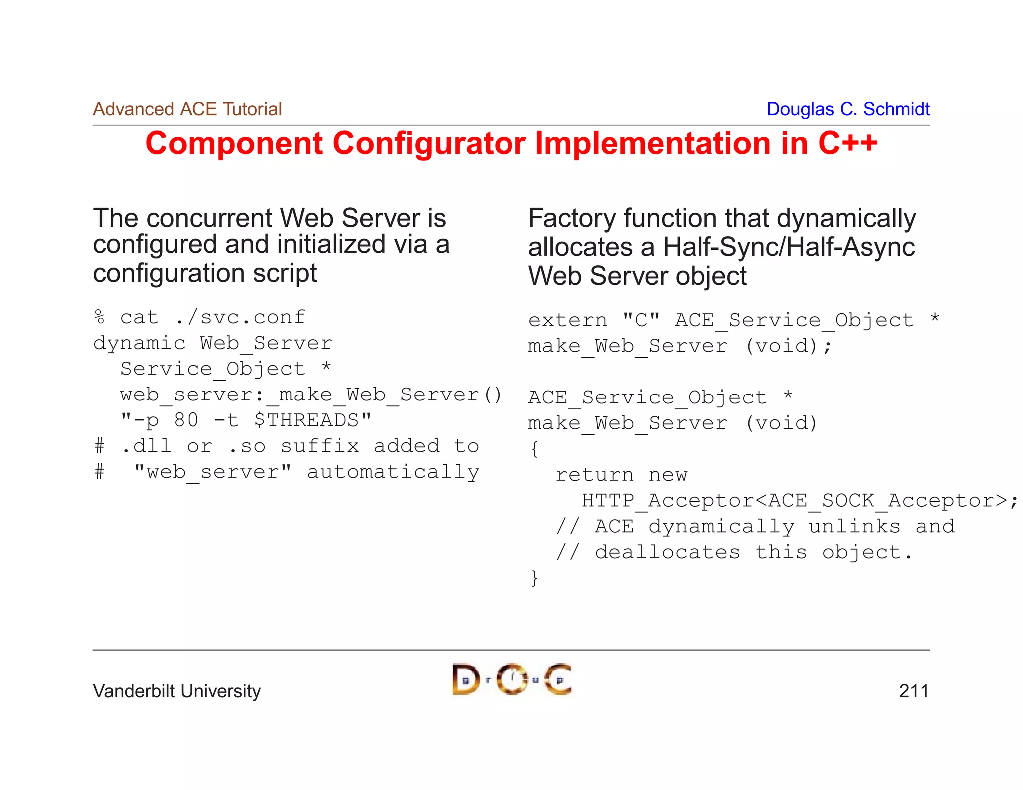 Advanced ACE Tutorial                                 Douglas C. Schmidt

      Component Conﬁgurator Implementation in C++

The concurrent Web Server is      Factory function that dynamically
conﬁgured and initialized via a   allocates a Half-Sync/Half-Async
conﬁguration script               Web Server object
% cat ./svc.conf                  extern C ACE_Service_Object *
dynamic Web_Server                make_Web_Server (void);
  Service_Object *
  web_server:_make_Web_Server()   ACE_Service_Object *
  -p 80 -t $THREADS             make_Web_Server (void)
# .dll or .so suffix added to     {
# web_server automatically        return new
                                      HTTP_AcceptorACE_SOCK_Acceptor;
                                    // ACE dynamically unlinks and
                                    // deallocates this object.
                                  }




Vanderbilt University                                               211
 
