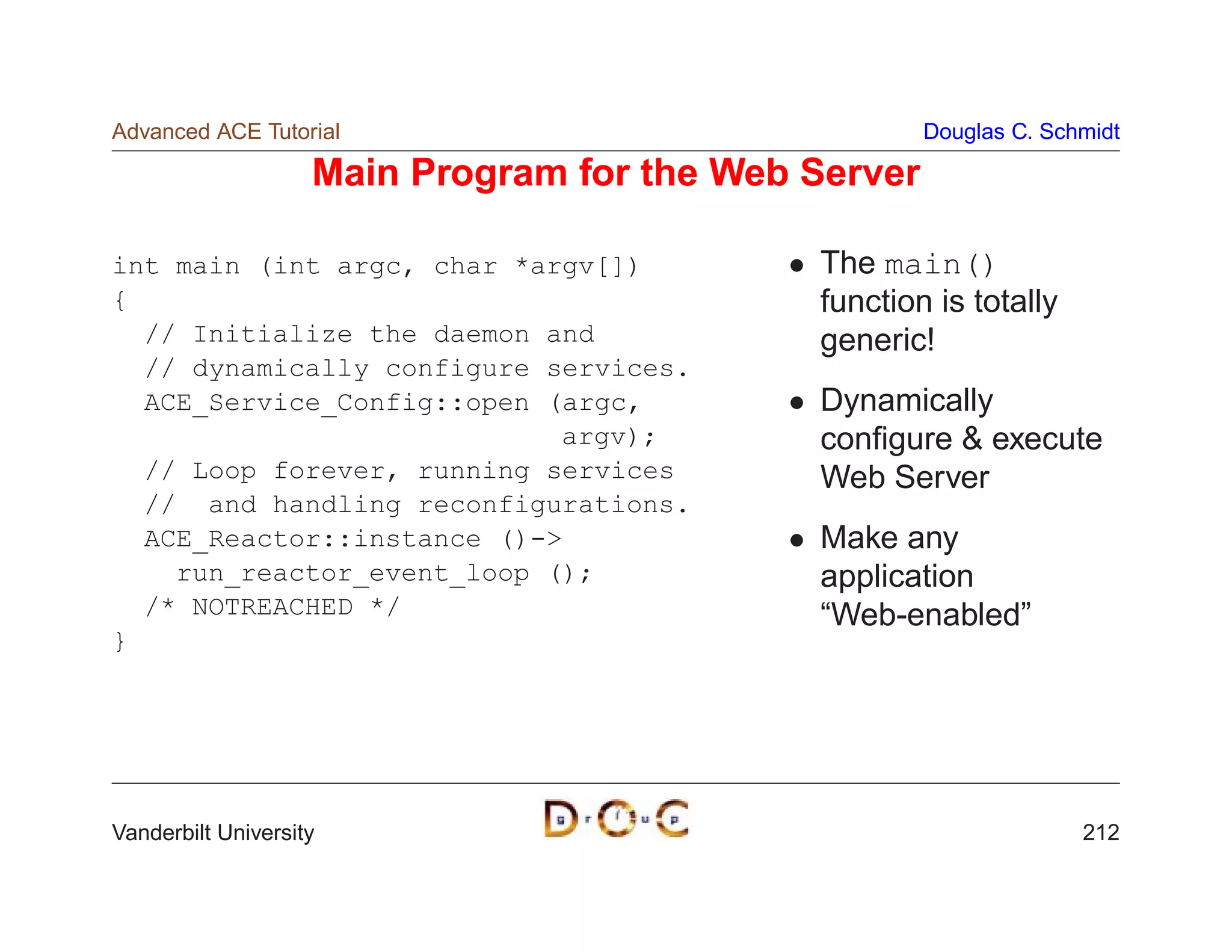 Advanced ACE Tutorial                                 Douglas C. Schmidt

                    Main Program for the Web Server

int main (int argc, char *argv[])            The main()
{                                            function is totally
  // Initialize the daemon and               generic!
  // dynamically configure services.
  ACE_Service_Config::open (argc,            Dynamically
                            argv);           conﬁgure  execute
  // Loop forever, running services          Web Server
  // and handling reconfigurations.
  ACE_Reactor::instance ()-                 Make any
    run_reactor_event_loop ();               application
  /* NOTREACHED */                           “Web-enabled”
}




Vanderbilt University                                               212
 