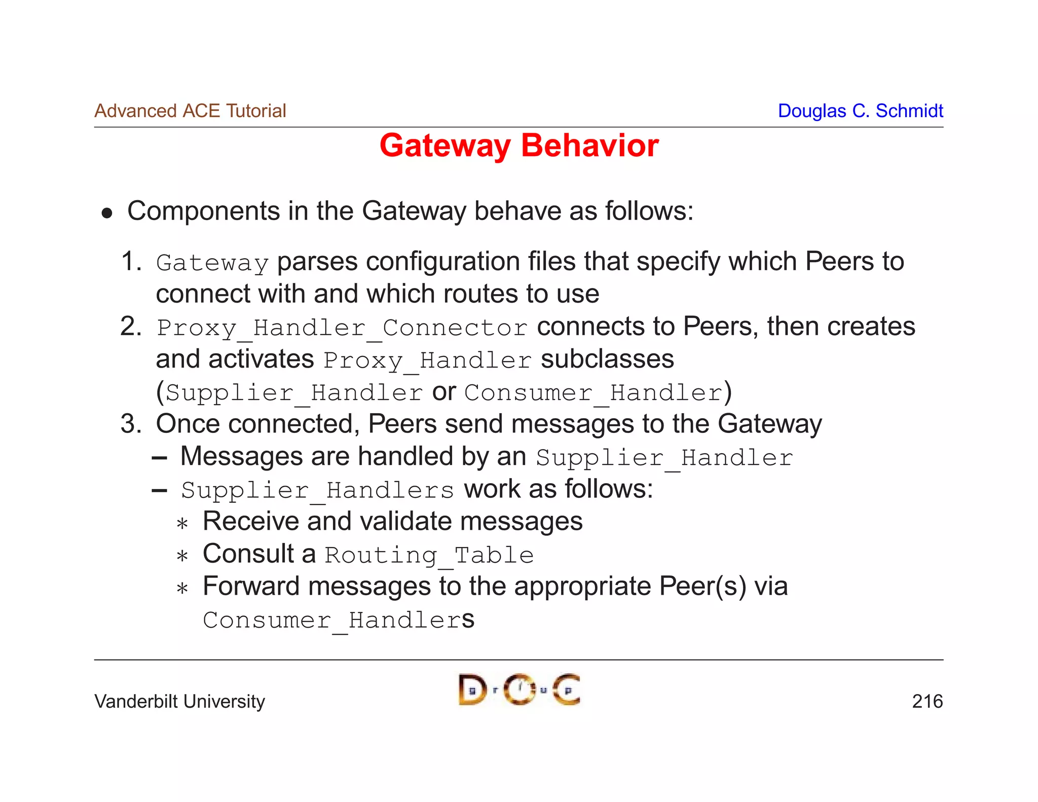 Advanced ACE Tutorial                                  Douglas C. Schmidt

                        Gateway Behavior
    Components in the Gateway behave as follows:
   1. Gateway parses conﬁguration ﬁles that specify which Peers to
      connect with and which routes to use
   2. Proxy_Handler_Connector connects to Peers, then creates
      and activates Proxy_Handler subclasses
      (Supplier_Handler or Consumer_Handler)
   3. Once connected, Peers send messages to the Gateway
      – Messages are handled by an Supplier_Handler
      – Supplier_Handlers work as follows:
         Receive and validate messages
         Consult a Routing_Table
         Forward messages to the appropriate Peer(s) via
          Consumer_Handlers

Vanderbilt University                                                216
 