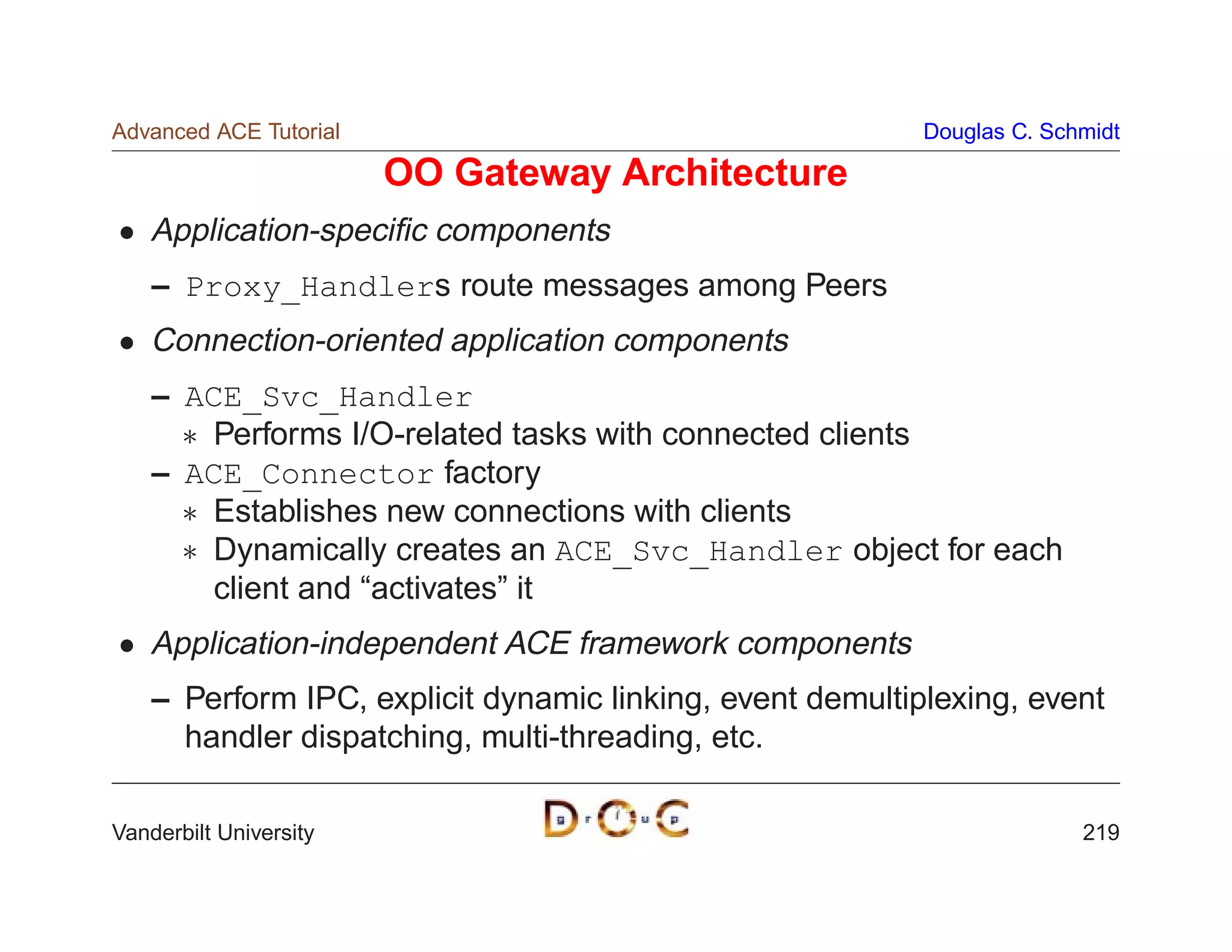 Advanced ACE Tutorial                                      Douglas C. Schmidt

                        OO Gateway Architecture
    Application-speciﬁc components
    – Proxy_Handlers route messages among Peers
    Connection-oriented application components
    – ACE_Svc_Handler
       Performs I/O-related tasks with connected clients
    – ACE_Connector factory
       Establishes new connections with clients
       Dynamically creates an ACE_Svc_Handler object for each
        client and “activates” it
    Application-independent ACE framework components
    – Perform IPC, explicit dynamic linking, event demultiplexing, event
      handler dispatching, multi-threading, etc.

Vanderbilt University                                                    219
 