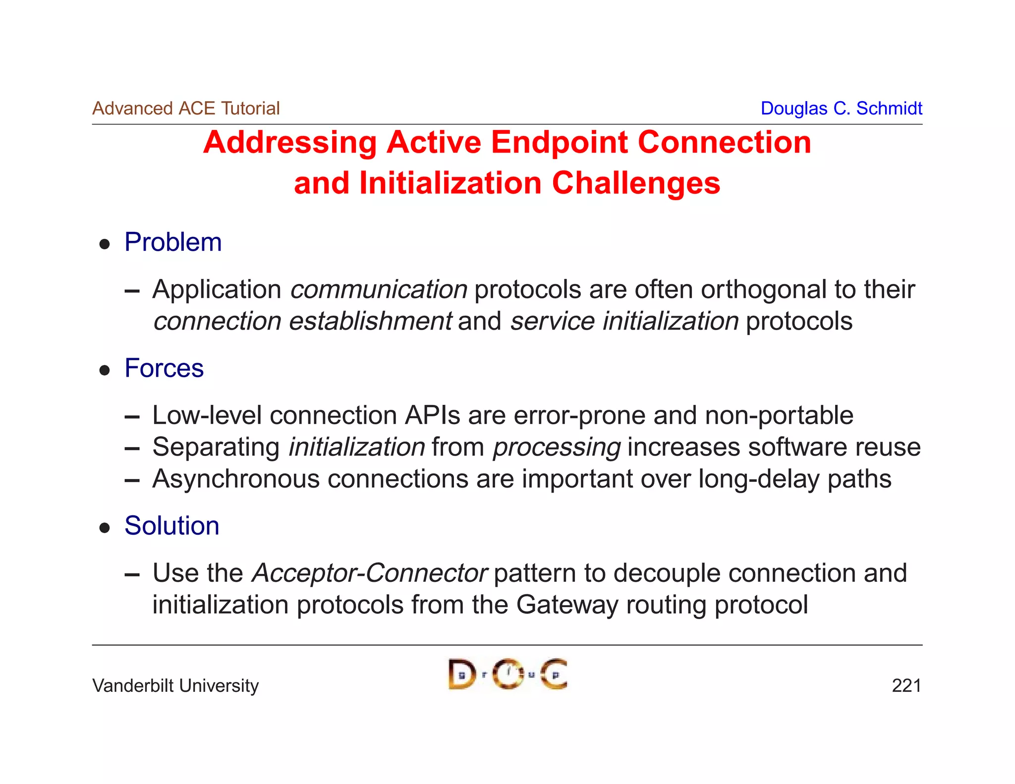 Advanced ACE Tutorial                                     Douglas C. Schmidt

             Addressing Active Endpoint Connection
                  and Initialization Challenges
    Problem
    – Application communication protocols are often orthogonal to their
      connection establishment and service initialization protocols
    Forces
    – Low-level connection APIs are error-prone and non-portable
    – Separating initialization from processing increases software reuse
    – Asynchronous connections are important over long-delay paths
    Solution
    – Use the Acceptor-Connector pattern to decouple connection and
      initialization protocols from the Gateway routing protocol

Vanderbilt University                                                   221
 