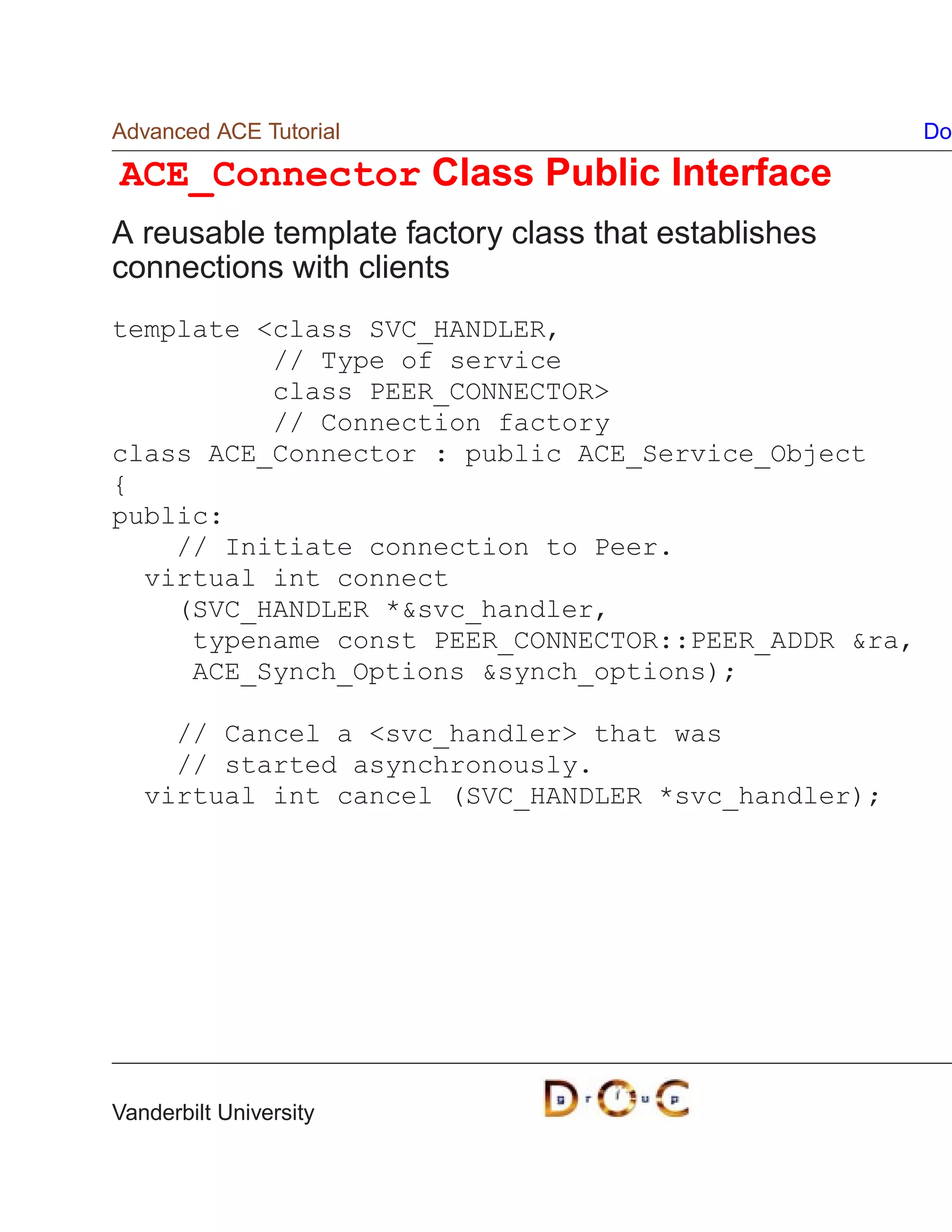 Advanced ACE Tutorial                                Do

ACE_Connector Class Public Interface
A reusable template factory class that establishes
connections with clients
template class SVC_HANDLER,
          // Type of service
          class PEER_CONNECTOR
          // Connection factory
class ACE_Connector : public ACE_Service_Object
{
public:
    // Initiate connection to Peer.
  virtual int connect
    (SVC_HANDLER *svc_handler,
     typename const PEER_CONNECTOR::PEER_ADDR ra,
     ACE_Synch_Options synch_options);

     // Cancel a svc_handler that was
     // started asynchronously.
   virtual int cancel (SVC_HANDLER *svc_handler);




Vanderbilt University
 