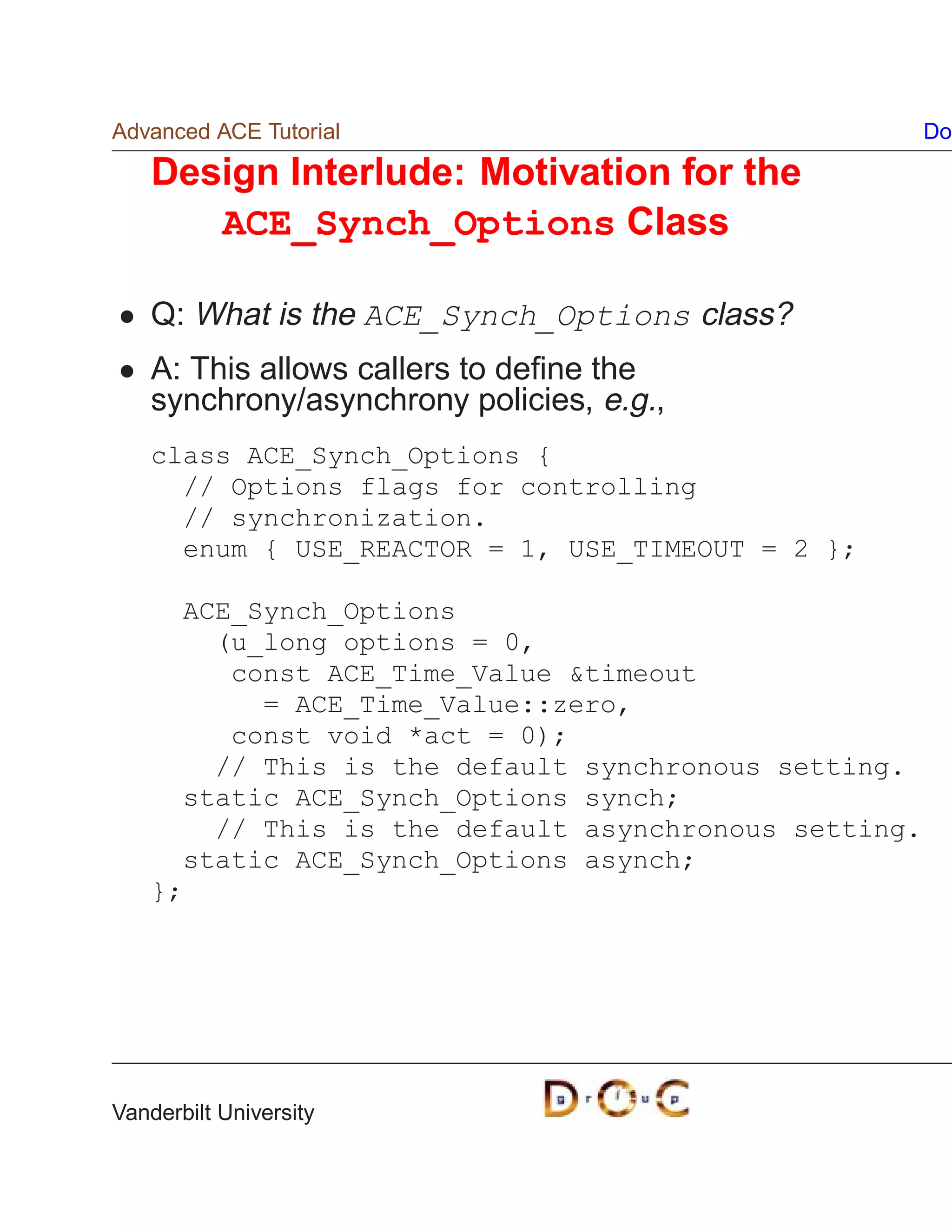 Advanced ACE Tutorial                                  Do

    Design Interlude: Motivation for the
       ACE_Synch_Options Class

    Q: What is the ACE_Synch_Options class?
    A: This allows callers to deﬁne the
    synchrony/asynchrony policies, e.g.,
    class ACE_Synch_Options {
      // Options flags for controlling
      // synchronization.
      enum { USE_REACTOR = 1, USE_TIMEOUT = 2 };

      ACE_Synch_Options
        (u_long options = 0,
         const ACE_Time_Value timeout
           = ACE_Time_Value::zero,
         const void *act = 0);
        // This is the default synchronous setting.
      static ACE_Synch_Options synch;
        // This is the default asynchronous setting.
      static ACE_Synch_Options asynch;
    };




Vanderbilt University
 
