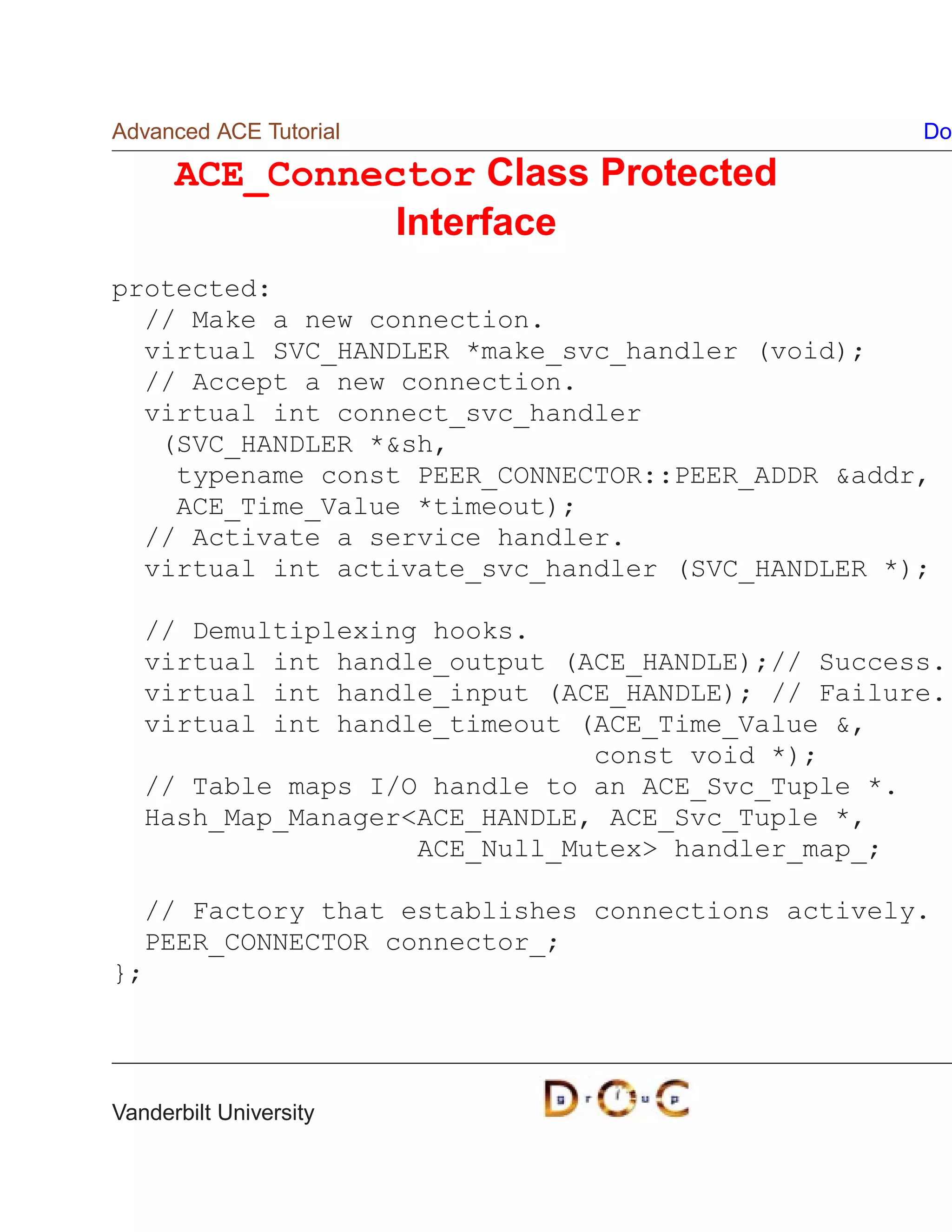 Advanced ACE Tutorial                              Do

      ACE_Connector Class Protected
                Interface
protected:
  // Make a new connection.
  virtual SVC_HANDLER *make_svc_handler (void);
  // Accept a new connection.
  virtual int connect_svc_handler
   (SVC_HANDLER *sh,
    typename const PEER_CONNECTOR::PEER_ADDR addr,
    ACE_Time_Value *timeout);
  // Activate a service handler.
  virtual int activate_svc_handler (SVC_HANDLER *);

   // Demultiplexing hooks.
   virtual int handle_output (ACE_HANDLE);// Success.
   virtual int handle_input (ACE_HANDLE); // Failure.
   virtual int handle_timeout (ACE_Time_Value ,
                               const void *);
   // Table maps I/O handle to an ACE_Svc_Tuple *.
   Hash_Map_ManagerACE_HANDLE, ACE_Svc_Tuple *,
                    ACE_Null_Mutex handler_map_;

  // Factory that establishes connections actively.
  PEER_CONNECTOR connector_;
};




Vanderbilt University
 
