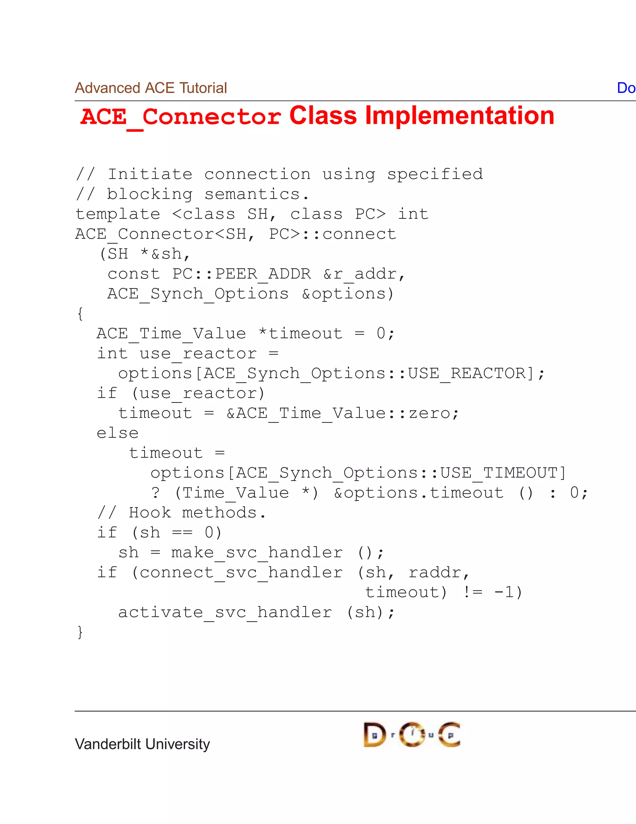 Advanced ACE Tutorial                              Do

ACE_Connector Class Implementation

// Initiate connection using specified
// blocking semantics.
template class SH, class PC int
ACE_ConnectorSH, PC::connect
  (SH *sh,
   const PC::PEER_ADDR r_addr,
   ACE_Synch_Options options)
{
  ACE_Time_Value *timeout = 0;
  int use_reactor =
    options[ACE_Synch_Options::USE_REACTOR];
  if (use_reactor)
    timeout = ACE_Time_Value::zero;
  else
     timeout =
       options[ACE_Synch_Options::USE_TIMEOUT]
       ? (Time_Value *) options.timeout () : 0;
  // Hook methods.
  if (sh == 0)
    sh = make_svc_handler ();
  if (connect_svc_handler (sh, raddr,
                           timeout) != -1)
    activate_svc_handler (sh);
}




Vanderbilt University
 
