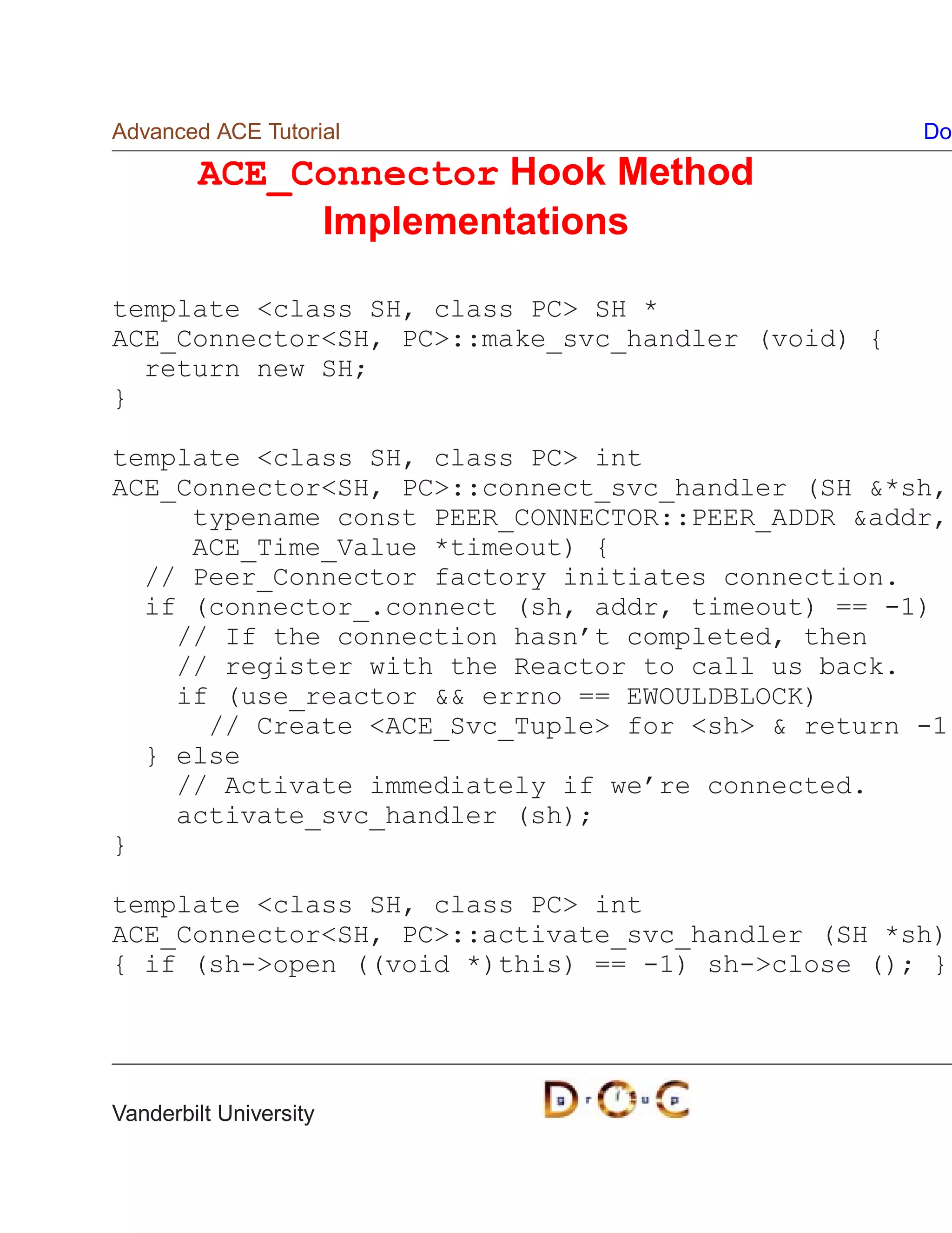 Advanced ACE Tutorial                              Do

        ACE_Connector Hook Method
             Implementations

template class SH, class PC SH *
ACE_ConnectorSH, PC::make_svc_handler (void) {
  return new SH;
}

template class SH, class PC int
ACE_ConnectorSH, PC::connect_svc_handler (SH *sh,
     typename const PEER_CONNECTOR::PEER_ADDR addr,
     ACE_Time_Value *timeout) {
  // Peer_Connector factory initiates connection.
  if (connector_.connect (sh, addr, timeout) == -1)
    // If the connection hasn’t completed, then
    // register with the Reactor to call us back.
    if (use_reactor  errno == EWOULDBLOCK)
      // Create ACE_Svc_Tuple for sh  return -1
  } else
    // Activate immediately if we’re connected.
    activate_svc_handler (sh);
}

template class SH, class PC int
ACE_ConnectorSH, PC::activate_svc_handler (SH *sh)
{ if (sh-open ((void *)this) == -1) sh-close (); }




Vanderbilt University
 