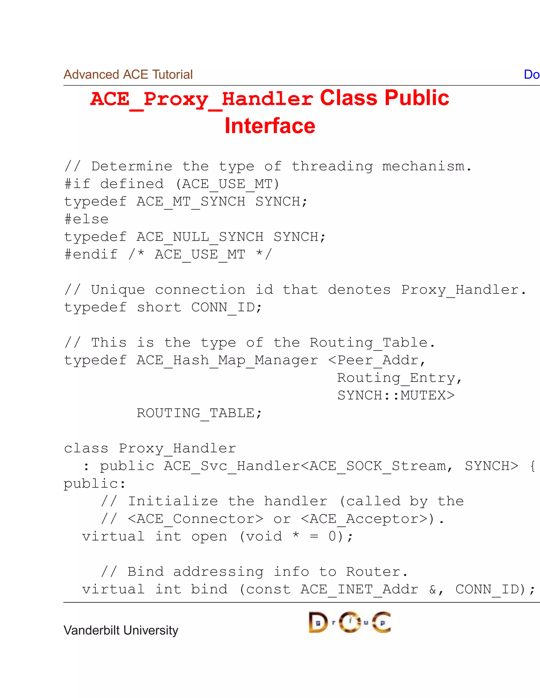 Advanced ACE Tutorial                              Do

    ACE_Proxy_Handler Class Public
              Interface
// Determine the type of threading mechanism.
#if defined (ACE_USE_MT)
typedef ACE_MT_SYNCH SYNCH;
#else
typedef ACE_NULL_SYNCH SYNCH;
#endif /* ACE_USE_MT */

// Unique connection id that denotes Proxy_Handler.
typedef short CONN_ID;

// This is the type of the Routing_Table.
typedef ACE_Hash_Map_Manager Peer_Addr,
                              Routing_Entry,
                              SYNCH::MUTEX
        ROUTING_TABLE;

class Proxy_Handler
  : public ACE_Svc_HandlerACE_SOCK_Stream, SYNCH {
public:
    // Initialize the handler (called by the
    // ACE_Connector or ACE_Acceptor).
  virtual int open (void * = 0);

     // Bind addressing info to Router.
   virtual int bind (const ACE_INET_Addr , CONN_ID);

Vanderbilt University
 