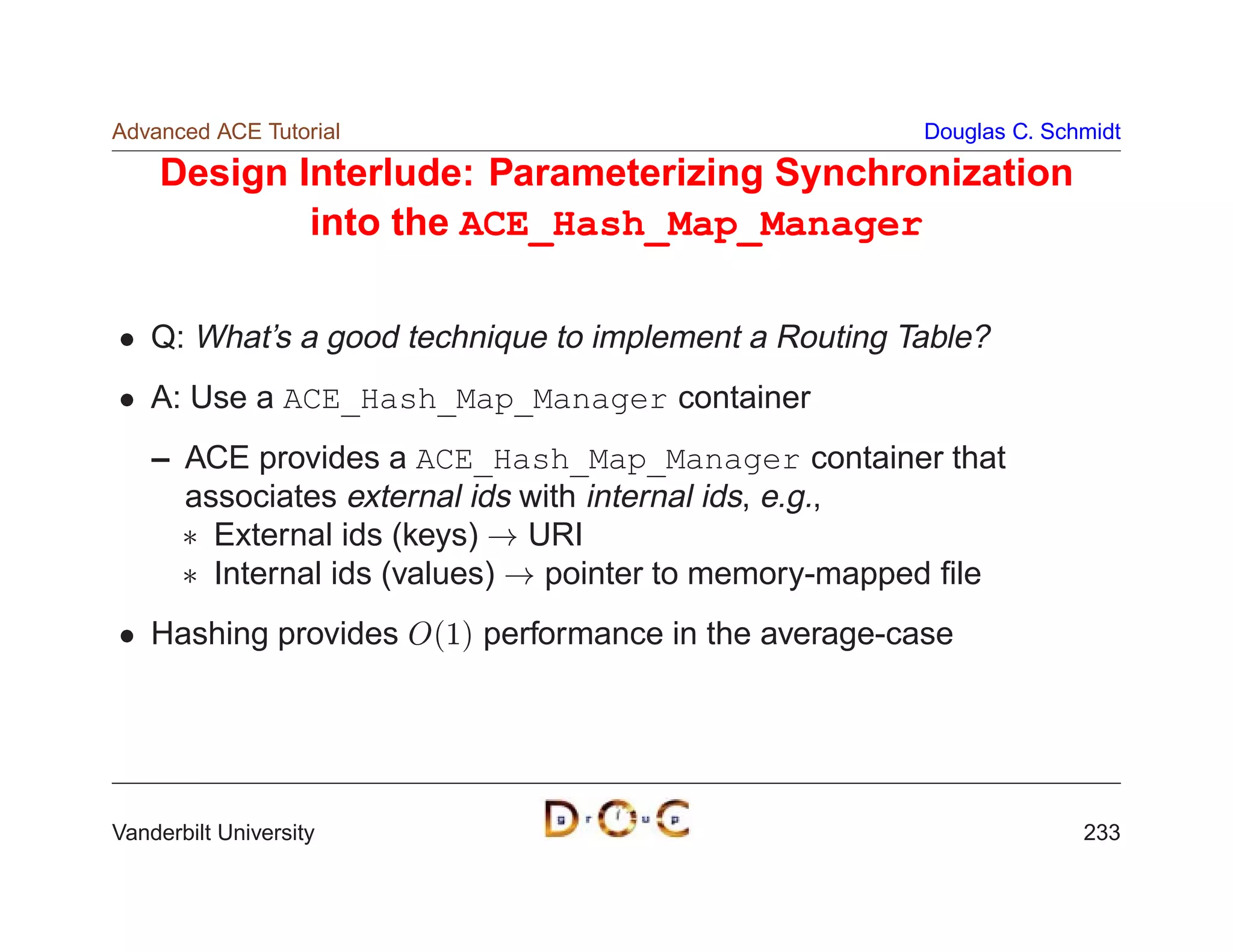 Advanced ACE Tutorial                                  Douglas C. Schmidt

    Design Interlude: Parameterizing Synchronization
            into the ACE_Hash_Map_Manager

    Q: What’s a good technique to implement a Routing Table?
    A: Use a ACE_Hash_Map_Manager container
    – ACE provides a ACE_Hash_Map_Manager container that
      associates external ids with internal ids, e.g.,
       External ids (keys) ! URI
       Internal ids (values) ! pointer to memory-mapped ﬁle
    Hashing provides O1 performance in the average-case




Vanderbilt University                                                233
 