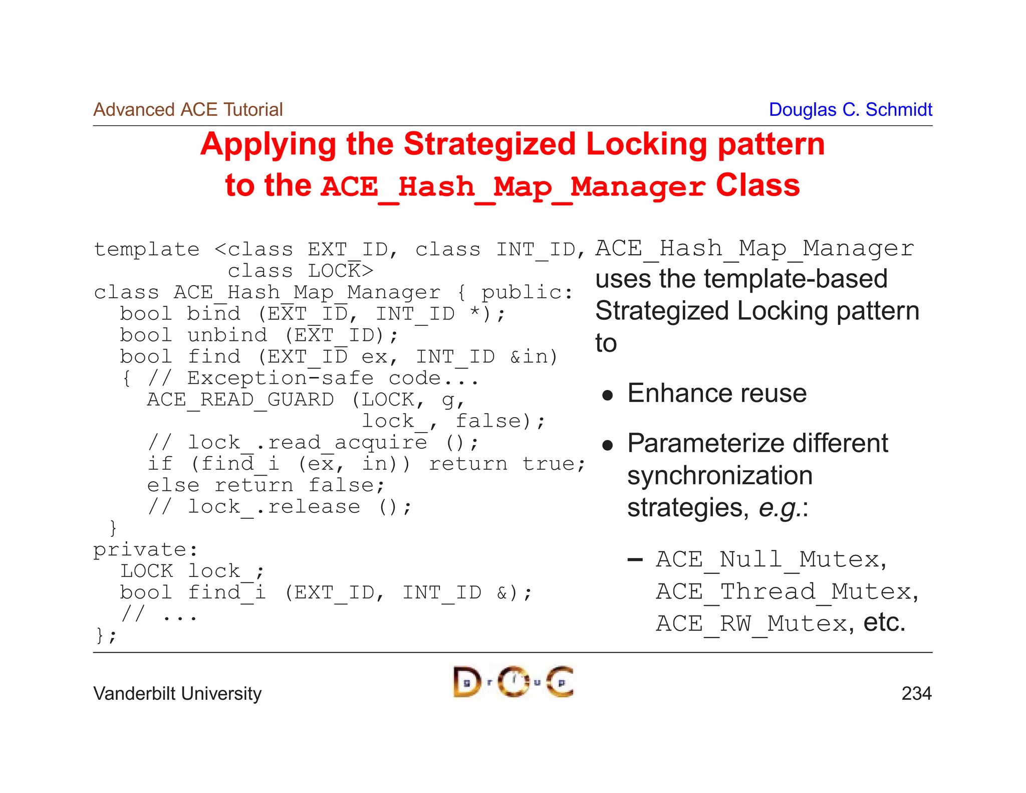 Advanced ACE Tutorial                                Douglas C. Schmidt

             Applying the Strategized Locking pattern
              to the ACE_Hash_Map_Manager Class
template class EXT_ID, class INT_ID, ACE_Hash_Map_Manager
          class LOCK
class ACE_Hash_Map_Manager { public: uses the template-based
  bool bind (EXT_ID, INT_ID *);       Strategized Locking pattern
  bool unbind (EXT_ID);
  bool find (EXT_ID ex, INT_ID in) to
  { // Exception-safe code...
    ACE_READ_GUARD (LOCK, g,             Enhance reuse
                    lock_, false);
    // lock_.read_acquire ();            Parameterize different
    if (find_i (ex, in)) return true;
    else return false;                   synchronization
    // lock_.release ();                 strategies, e.g.:
 }
private:                                 – ACE_Null_Mutex,
  LOCK lock_;
  bool find_i (EXT_ID, INT_ID );           ACE_Thread_Mutex,
  // ...                                    ACE_RW_Mutex, etc.
};

Vanderbilt University                                              234
 