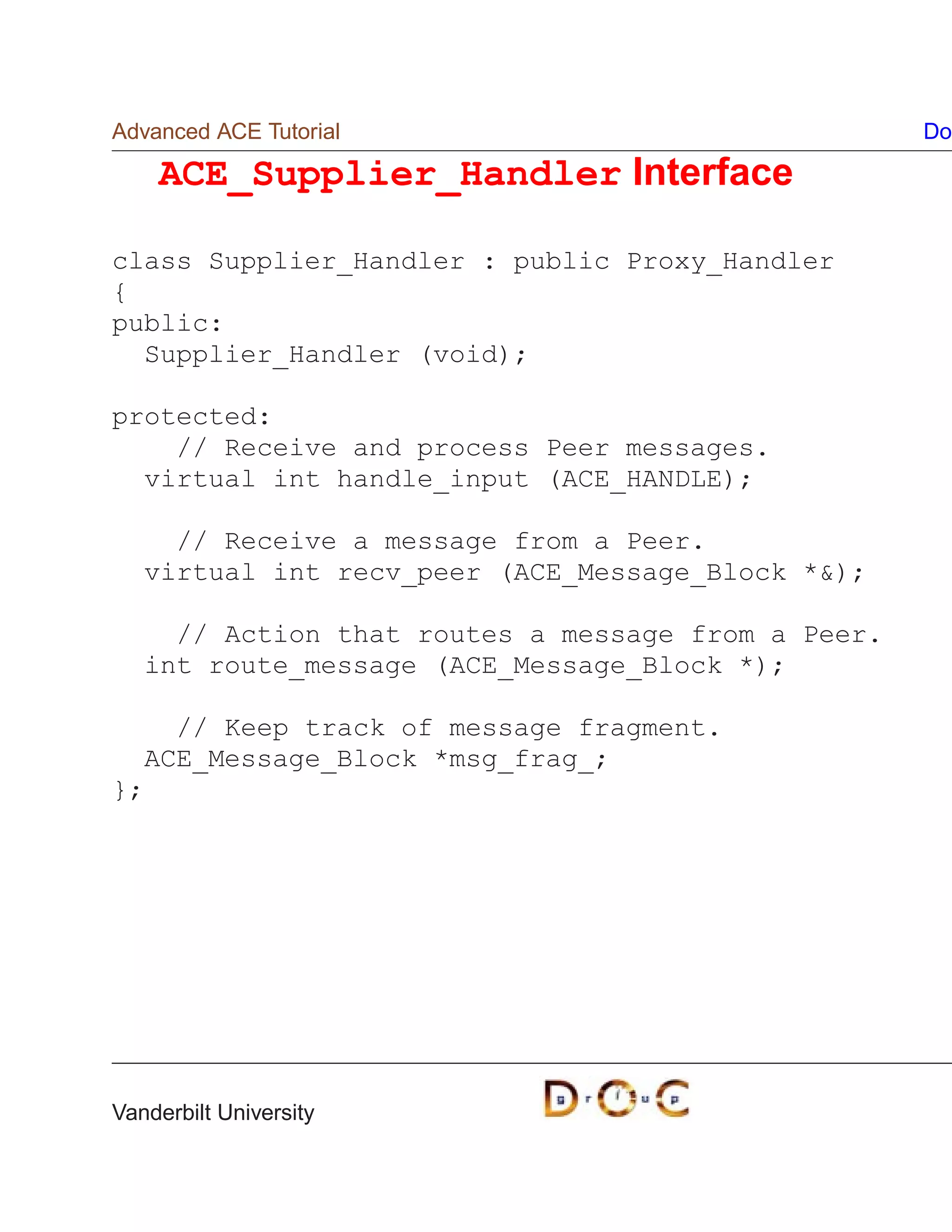 Advanced ACE Tutorial                               Do

    ACE_Supplier_Handler Interface

class Supplier_Handler : public Proxy_Handler
{
public:
  Supplier_Handler (void);

protected:
    // Receive and process Peer messages.
  virtual int handle_input (ACE_HANDLE);

     // Receive a message from a Peer.
   virtual int recv_peer (ACE_Message_Block *);

     // Action that routes a message from a Peer.
   int route_message (ACE_Message_Block *);

    // Keep track of message fragment.
  ACE_Message_Block *msg_frag_;
};




Vanderbilt University
 
