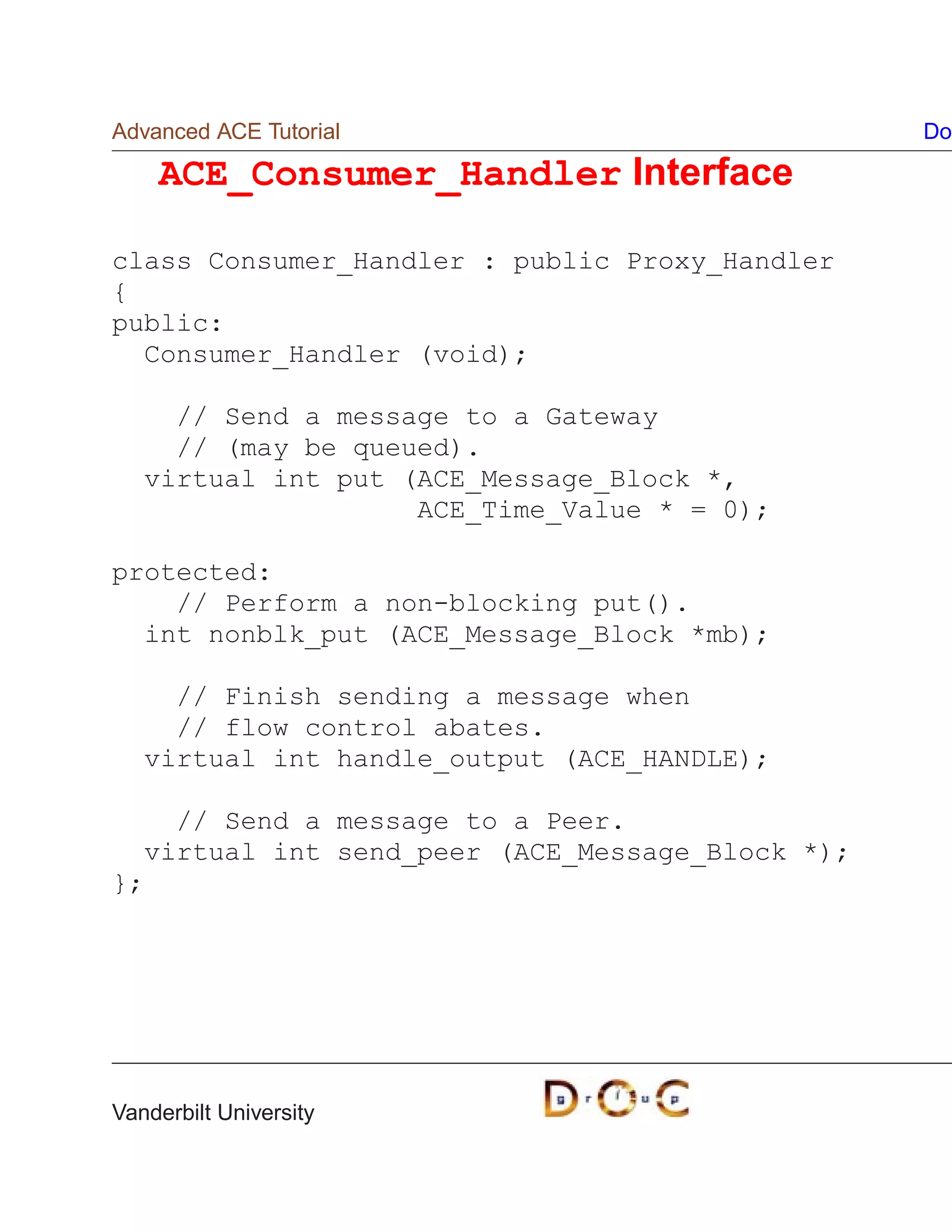 Advanced ACE Tutorial                            Do

    ACE_Consumer_Handler Interface

class Consumer_Handler : public Proxy_Handler
{
public:
  Consumer_Handler (void);

     // Send a message to a Gateway
     // (may be queued).
   virtual int put (ACE_Message_Block *,
                    ACE_Time_Value * = 0);

protected:
    // Perform a non-blocking put().
  int nonblk_put (ACE_Message_Block *mb);

     // Finish sending a message when
     // flow control abates.
   virtual int handle_output (ACE_HANDLE);

    // Send a message to a Peer.
  virtual int send_peer (ACE_Message_Block *);
};




Vanderbilt University
 