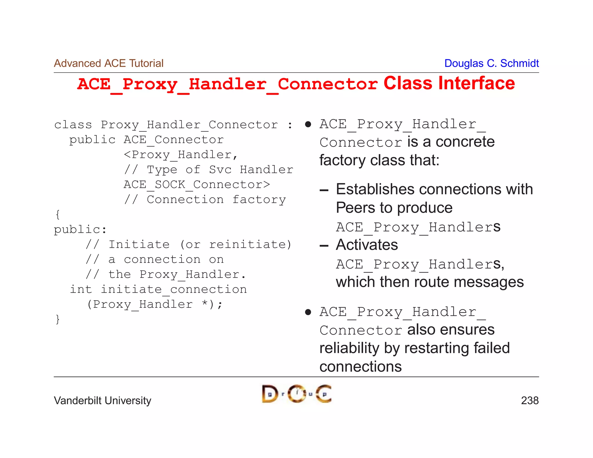 Advanced ACE Tutorial                                 Douglas C. Schmidt

     ACE_Proxy_Handler_Connector Class Interface

class Proxy_Handler_Connector :   ACE_Proxy_Handler_
  public ACE_Connector            Connector is a concrete
         Proxy_Handler,
                                  factory class that:
         // Type of Svc Handler
         ACE_SOCK_Connector      – Establishes connections with
         // Connection factory
{                                   Peers to produce
public:                             ACE_Proxy_Handlers
    // Initiate (or reinitiate)   – Activates
    // a connection on              ACE_Proxy_Handlers,
    // the Proxy_Handler.
  int initiate_connection           which then route messages
    (Proxy_Handler *);
}
                                  ACE_Proxy_Handler_
                                  Connector also ensures
                                  reliability by restarting failed
                                  connections

Vanderbilt University                                                238
 