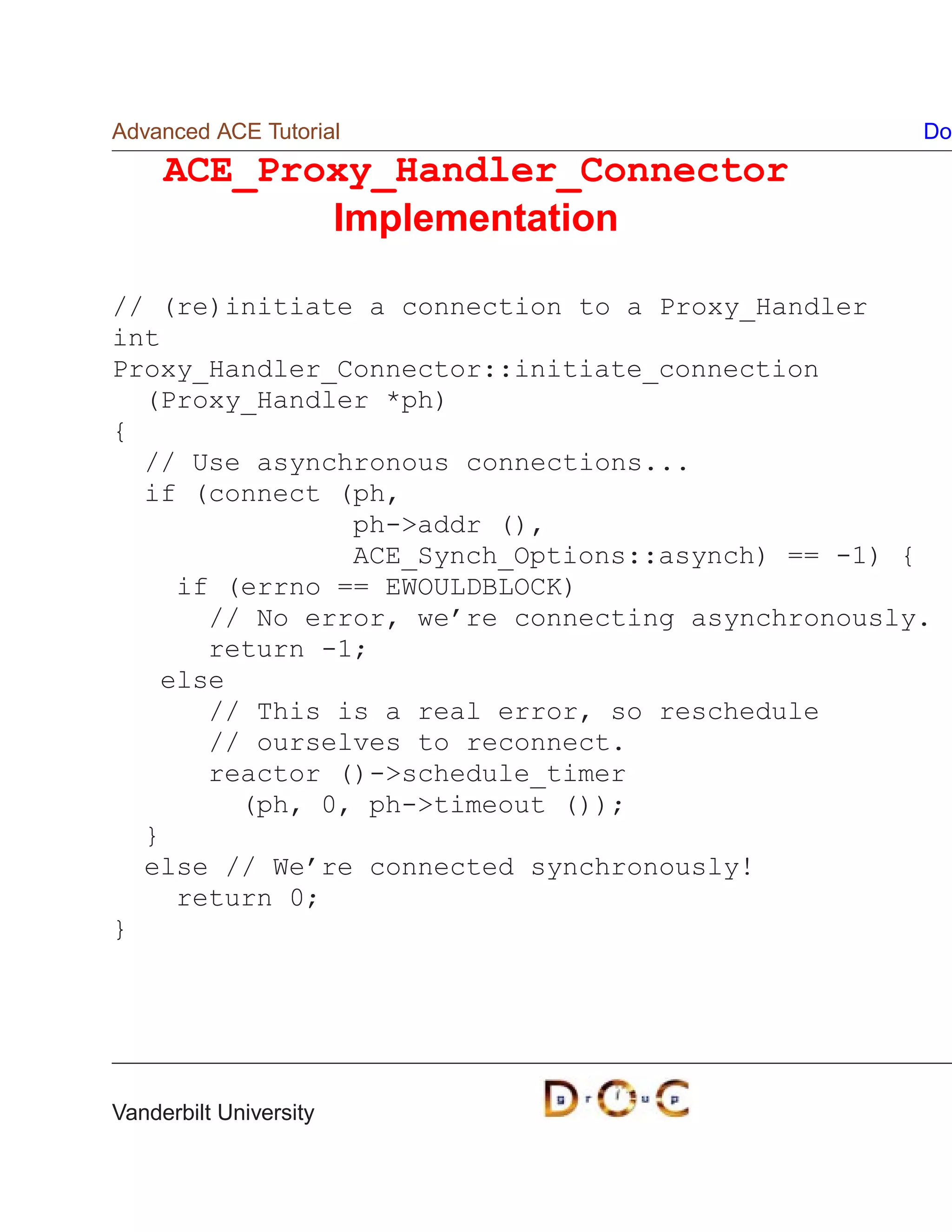 Advanced ACE Tutorial                             Do
     ACE_Proxy_Handler_Connector
            Implementation

// (re)initiate a connection to a Proxy_Handler
int
Proxy_Handler_Connector::initiate_connection
  (Proxy_Handler *ph)
{
  // Use asynchronous connections...
  if (connect (ph,
               ph-addr (),
               ACE_Synch_Options::asynch) == -1) {
    if (errno == EWOULDBLOCK)
      // No error, we’re connecting asynchronously.
      return -1;
   else
      // This is a real error, so reschedule
      // ourselves to reconnect.
      reactor ()-schedule_timer
        (ph, 0, ph-timeout ());
  }
  else // We’re connected synchronously!
    return 0;
}




Vanderbilt University
 