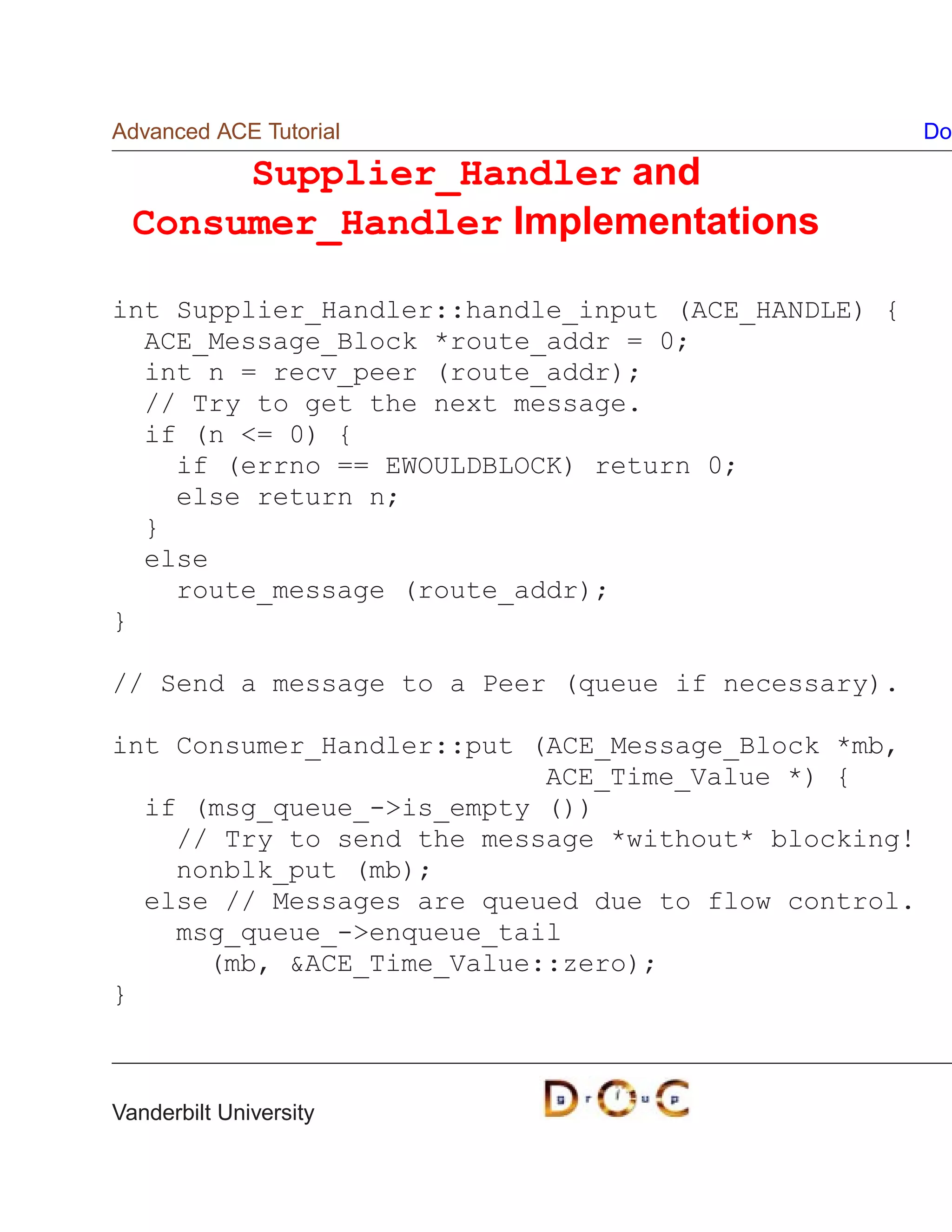 Advanced ACE Tutorial                                Do

       Supplier_Handler and
  Consumer_Handler Implementations

int Supplier_Handler::handle_input (ACE_HANDLE) {
  ACE_Message_Block *route_addr = 0;
  int n = recv_peer (route_addr);
  // Try to get the next message.
  if (n = 0) {
    if (errno == EWOULDBLOCK) return 0;
    else return n;
  }
  else
    route_message (route_addr);
}

// Send a message to a Peer (queue if necessary).

int Consumer_Handler::put (ACE_Message_Block *mb,
                           ACE_Time_Value *) {
  if (msg_queue_-is_empty ())
    // Try to send the message *without* blocking!
    nonblk_put (mb);
  else // Messages are queued due to flow control.
    msg_queue_-enqueue_tail
      (mb, ACE_Time_Value::zero);
}



Vanderbilt University
 