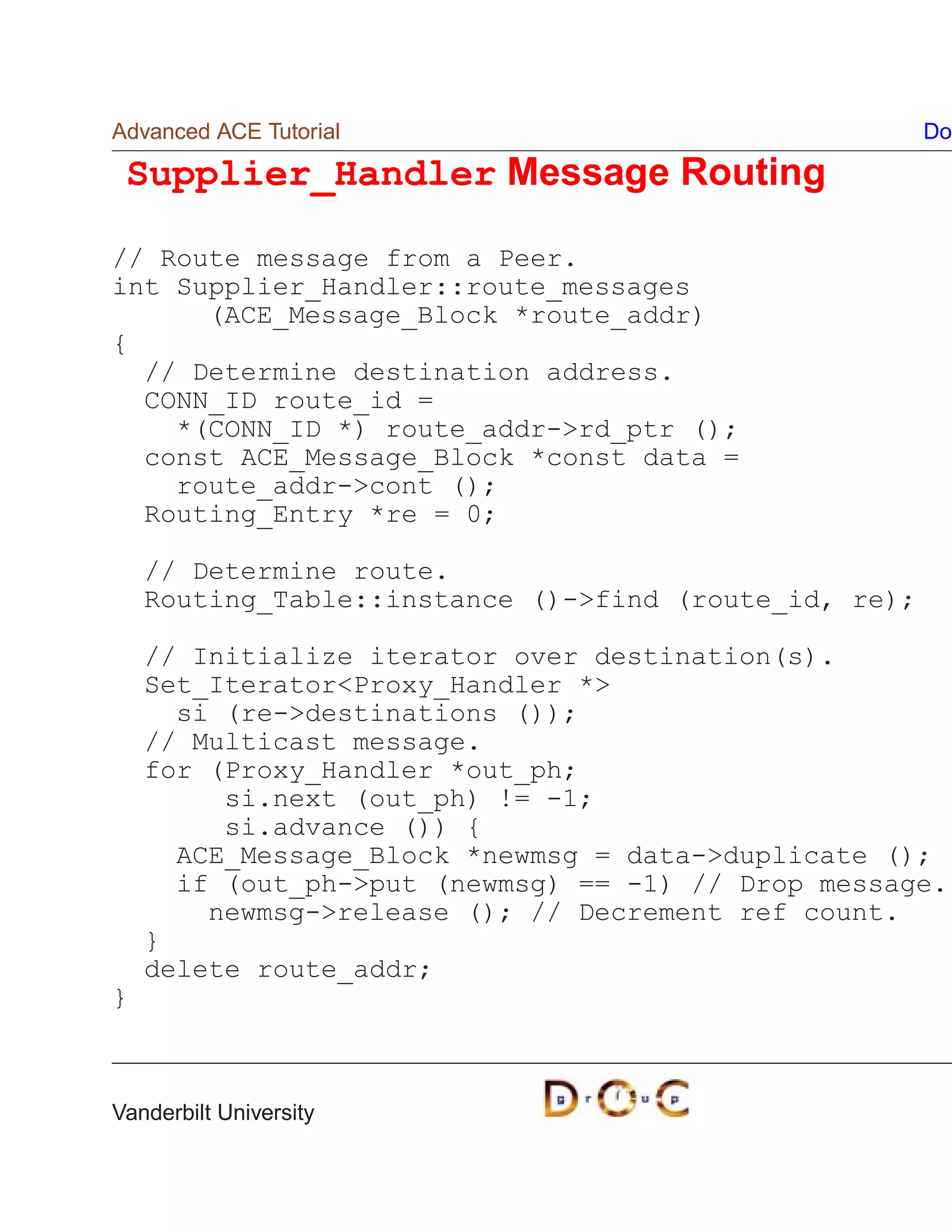 Advanced ACE Tutorial                                  Do

 Supplier_Handler Message Routing

// Route message from a Peer.
int Supplier_Handler::route_messages
      (ACE_Message_Block *route_addr)
{
  // Determine destination address.
  CONN_ID route_id =
    *(CONN_ID *) route_addr-rd_ptr ();
  const ACE_Message_Block *const data =
    route_addr-cont ();
  Routing_Entry *re = 0;

    // Determine route.
    Routing_Table::instance ()-find (route_id, re);

    // Initialize iterator over destination(s).
    Set_IteratorProxy_Handler *
      si (re-destinations ());
    // Multicast message.
    for (Proxy_Handler *out_ph;
         si.next (out_ph) != -1;
         si.advance ()) {
      ACE_Message_Block *newmsg = data-duplicate ();
      if (out_ph-put (newmsg) == -1) // Drop message.
        newmsg-release (); // Decrement ref count.
    }
    delete route_addr;
}



Vanderbilt University
 