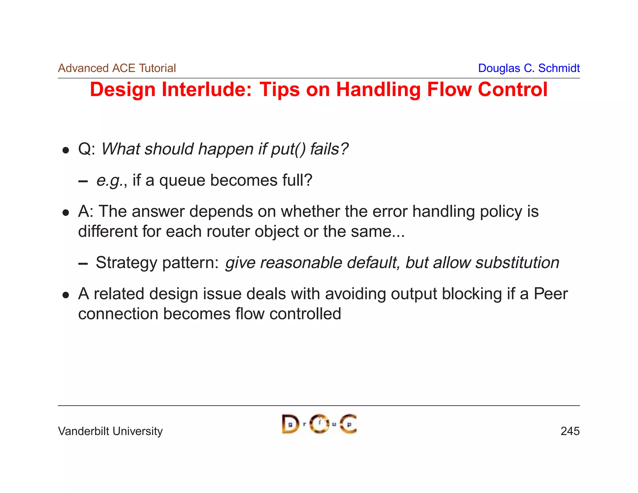 Advanced ACE Tutorial                                      Douglas C. Schmidt

      Design Interlude: Tips on Handling Flow Control

    Q: What should happen if put() fails?
    – e.g., if a queue becomes full?
    A: The answer depends on whether the error handling policy is
    different for each router object or the same...
    – Strategy pattern: give reasonable default, but allow substitution
    A related design issue deals with avoiding output blocking if a Peer
    connection becomes ﬂow controlled




Vanderbilt University                                                     245
 