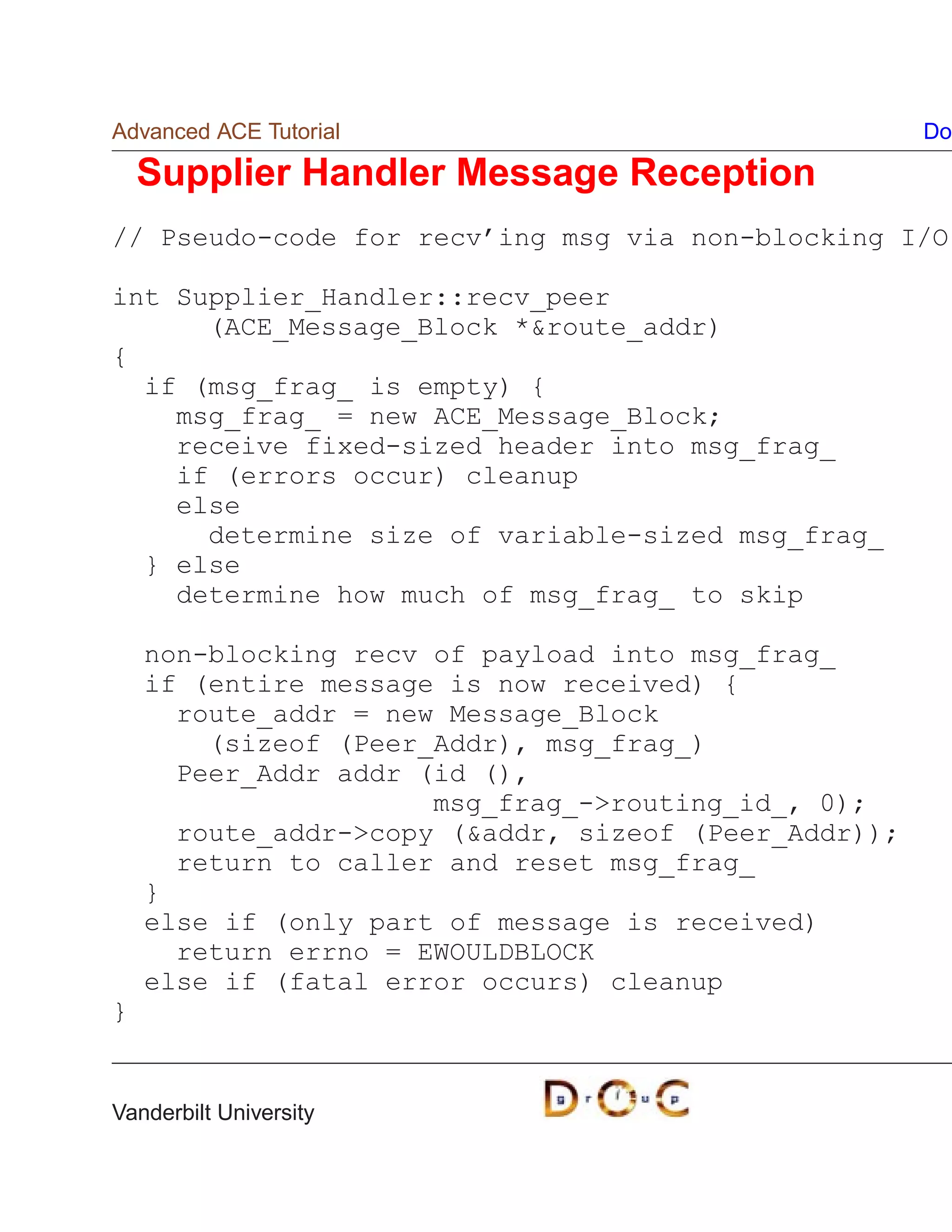 Advanced ACE Tutorial                                 Do

    Supplier Handler Message Reception
// Pseudo-code for recv’ing msg via non-blocking I/O

int Supplier_Handler::recv_peer
      (ACE_Message_Block *route_addr)
{
  if (msg_frag_ is empty) {
    msg_frag_ = new ACE_Message_Block;
    receive fixed-sized header into msg_frag_
    if (errors occur) cleanup
    else
      determine size of variable-sized msg_frag_
  } else
    determine how much of msg_frag_ to skip

    non-blocking recv of payload into msg_frag_
    if (entire message is now received) {
      route_addr = new Message_Block
        (sizeof (Peer_Addr), msg_frag_)
      Peer_Addr addr (id (),
                      msg_frag_-routing_id_, 0);
      route_addr-copy (addr, sizeof (Peer_Addr));
      return to caller and reset msg_frag_
    }
    else if (only part of message is received)
      return errno = EWOULDBLOCK
    else if (fatal error occurs) cleanup
}


Vanderbilt University
 