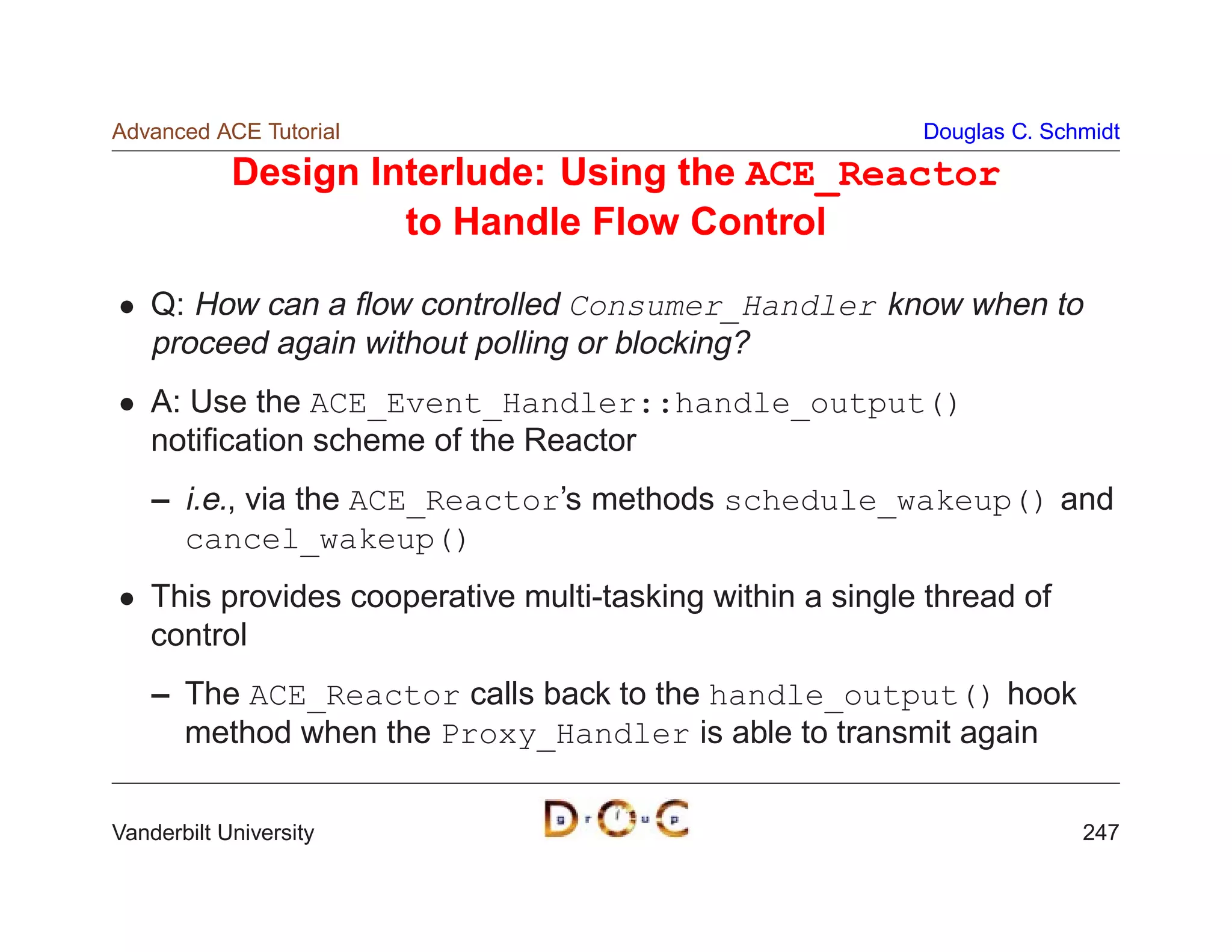 Advanced ACE Tutorial                                      Douglas C. Schmidt

            Design Interlude: Using the ACE_Reactor
                     to Handle Flow Control

    Q: How can a ﬂow controlled Consumer_Handler know when to
    proceed again without polling or blocking?
    A: Use the ACE_Event_Handler::handle_output()
    notiﬁcation scheme of the Reactor
    – i.e., via the ACE_Reactor’s methods schedule_wakeup() and
      cancel_wakeup()
    This provides cooperative multi-tasking within a single thread of
    control
    – The ACE_Reactor calls back to the handle_output() hook
      method when the Proxy_Handler is able to transmit again


Vanderbilt University                                                    247
 