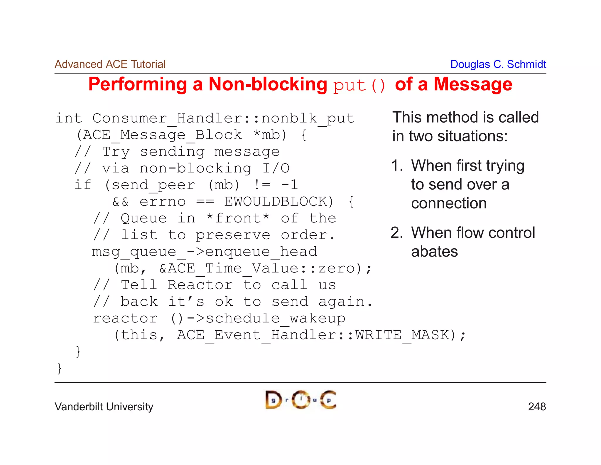 Advanced ACE Tutorial                         Douglas C. Schmidt

       Performing a Non-blocking put() of a Message
int Consumer_Handler::nonblk_put    This method is called
  (ACE_Message_Block *mb) {         in two situations:
  // Try sending message
  // via non-blocking I/O           1. When ﬁrst trying
  if (send_peer (mb) != -1              to send over a
       errno == EWOULDBLOCK) {        connection
    // Queue in *front* of the
    // list to preserve order.      2. When ﬂow control
    msg_queue_-enqueue_head            abates
      (mb, ACE_Time_Value::zero);
    // Tell Reactor to call us
    // back it’s ok to send again.
    reactor ()-schedule_wakeup
      (this, ACE_Event_Handler::WRITE_MASK);
  }
}

Vanderbilt University                                       248
 