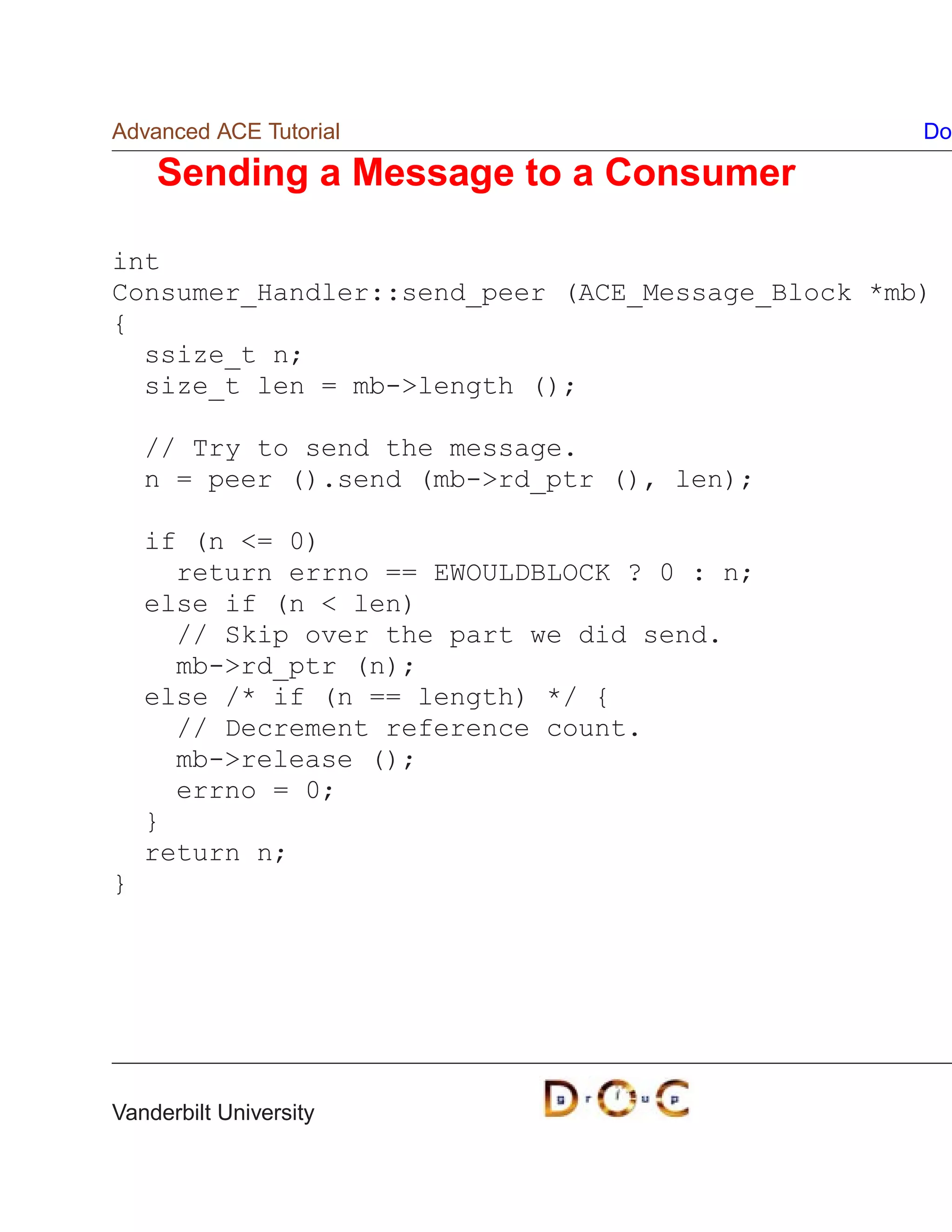 Advanced ACE Tutorial                             Do

    Sending a Message to a Consumer

int
Consumer_Handler::send_peer (ACE_Message_Block *mb)
{
  ssize_t n;
  size_t len = mb-length ();

    // Try to send the message.
    n = peer ().send (mb-rd_ptr (), len);

    if (n = 0)
      return errno == EWOULDBLOCK ? 0 : n;
    else if (n  len)
      // Skip over the part we did send.
      mb-rd_ptr (n);
    else /* if (n == length) */ {
      // Decrement reference count.
      mb-release ();
      errno = 0;
    }
    return n;
}




Vanderbilt University
 