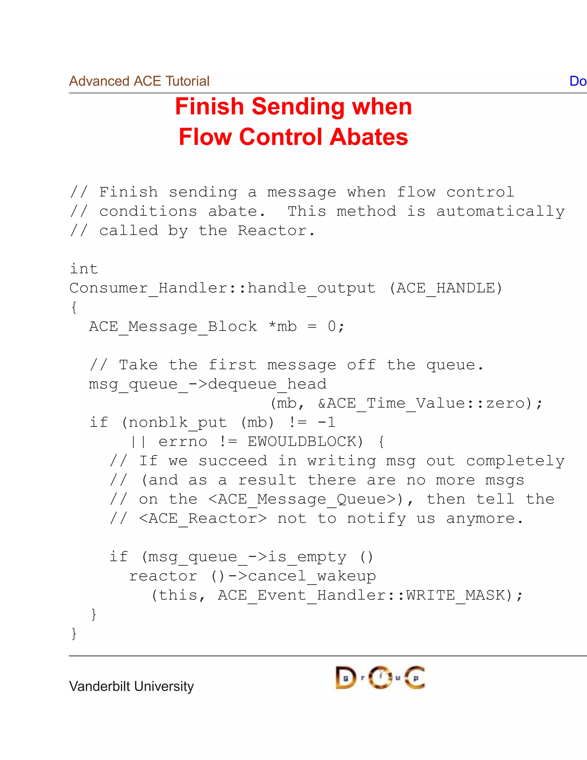 Advanced ACE Tutorial                                  Do

                 Finish Sending when
                 Flow Control Abates

// Finish sending a message when flow control
// conditions abate. This method is automatically
// called by the Reactor.

int
Consumer_Handler::handle_output (ACE_HANDLE)
{
  ACE_Message_Block *mb = 0;

    // Take the first message off the queue.
    msg_queue_-dequeue_head
                      (mb, ACE_Time_Value::zero);
    if (nonblk_put (mb) != -1
        || errno != EWOULDBLOCK) {
      // If we succeed in writing msg out completely
      // (and as a result there are no more msgs
      // on the ACE_Message_Queue), then tell the
      // ACE_Reactor not to notify us anymore.

        if (msg_queue_-is_empty ()
          reactor ()-cancel_wakeup
            (this, ACE_Event_Handler::WRITE_MASK);
    }
}


Vanderbilt University
 