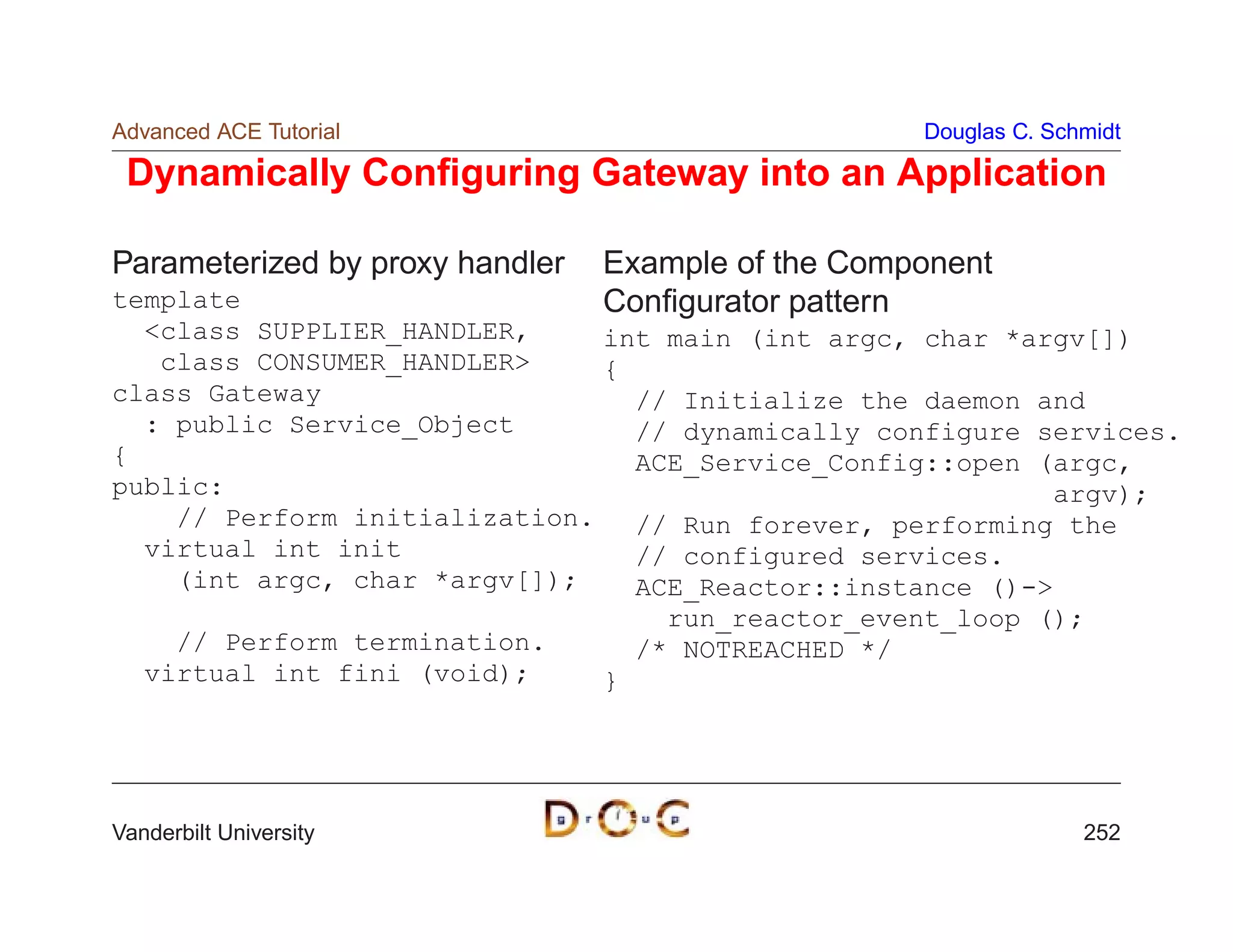 Advanced ACE Tutorial                               Douglas C. Schmidt

 Dynamically Conﬁguring Gateway into an Application

Parameterized by proxy handler   Example of the Component
template                         Conﬁgurator pattern
  class SUPPLIER_HANDLER,     int main (int argc, char *argv[])
   class CONSUMER_HANDLER     {
class Gateway                    // Initialize the daemon and
  : public Service_Object        // dynamically configure services.
{                                ACE_Service_Config::open (argc,
public:                                                     argv);
    // Perform initialization.   // Run forever, performing the
  virtual int init               // configured services.
    (int argc, char *argv[]);    ACE_Reactor::instance ()-
                                   run_reactor_event_loop ();
    // Perform termination.      /* NOTREACHED */
  virtual int fini (void);     }




Vanderbilt University                                             252
 