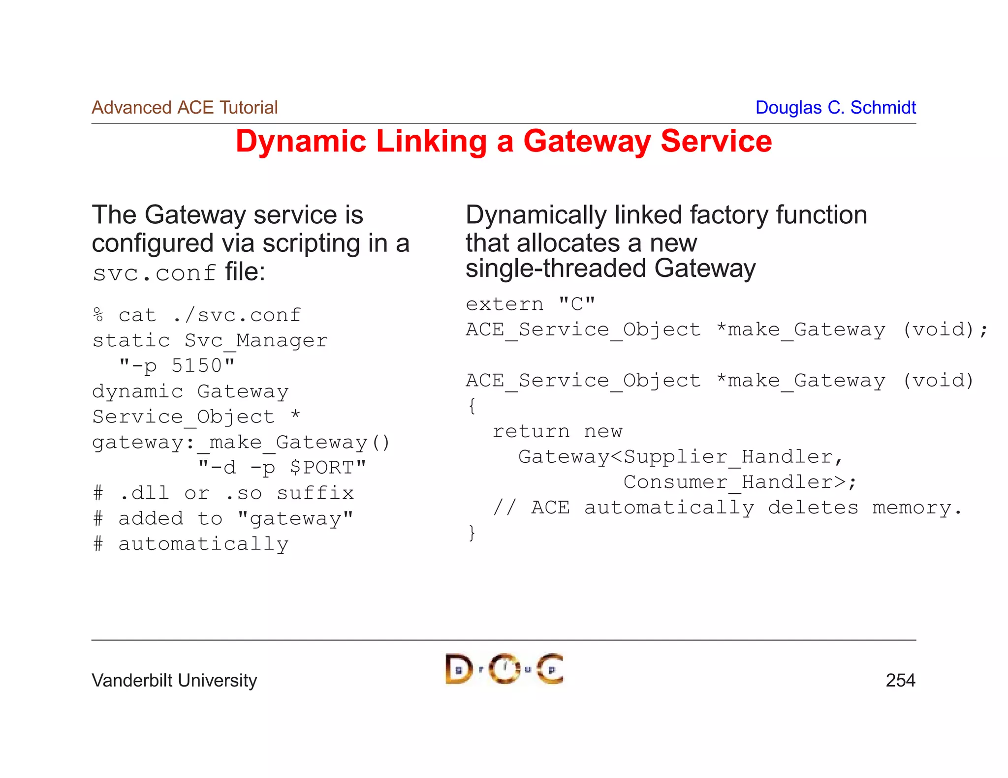 Advanced ACE Tutorial                                    Douglas C. Schmidt

                  Dynamic Linking a Gateway Service

The Gateway service is          Dynamically linked factory function
conﬁgured via scripting in a    that allocates a new
svc.conf ﬁle:                   single-threaded Gateway
                                extern C
% cat ./svc.conf
static Svc_Manager              ACE_Service_Object *make_Gateway (void);
  -p 5150
                                ACE_Service_Object *make_Gateway (void)
dynamic Gateway
                                {
Service_Object *
                                  return new
gateway:_make_Gateway()
        -d -p $PORT               GatewaySupplier_Handler,
                                            Consumer_Handler;
# .dll or .so suffix
                                  // ACE automatically deletes memory.
# added to gateway
                                }
# automatically




Vanderbilt University                                                  254
 