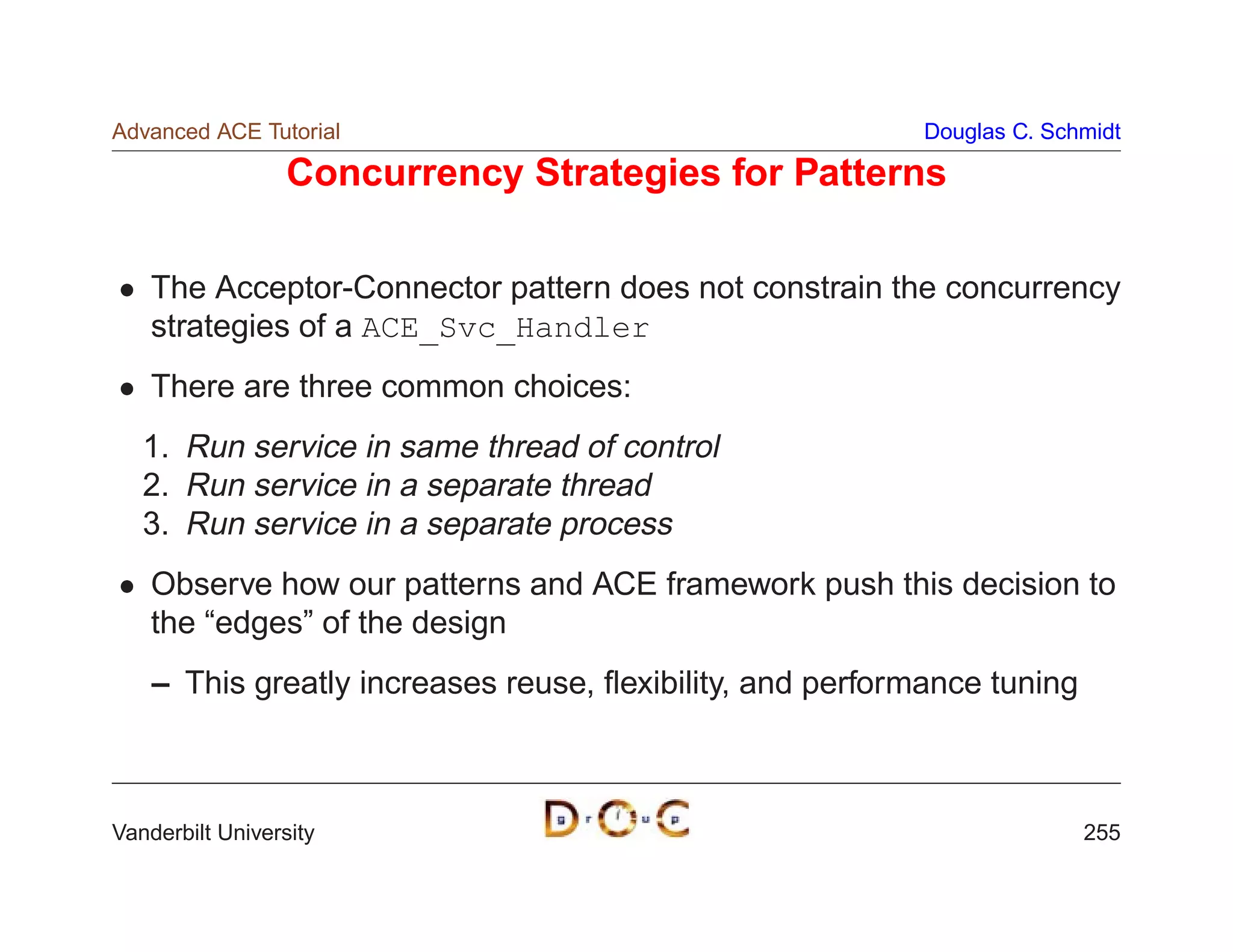 Advanced ACE Tutorial                                      Douglas C. Schmidt

                  Concurrency Strategies for Patterns

    The Acceptor-Connector pattern does not constrain the concurrency
    strategies of a ACE_Svc_Handler
    There are three common choices:
   1. Run service in same thread of control
   2. Run service in a separate thread
   3. Run service in a separate process
    Observe how our patterns and ACE framework push this decision to
    the “edges” of the design
    – This greatly increases reuse, ﬂexibility, and performance tuning



Vanderbilt University                                                    255
 
