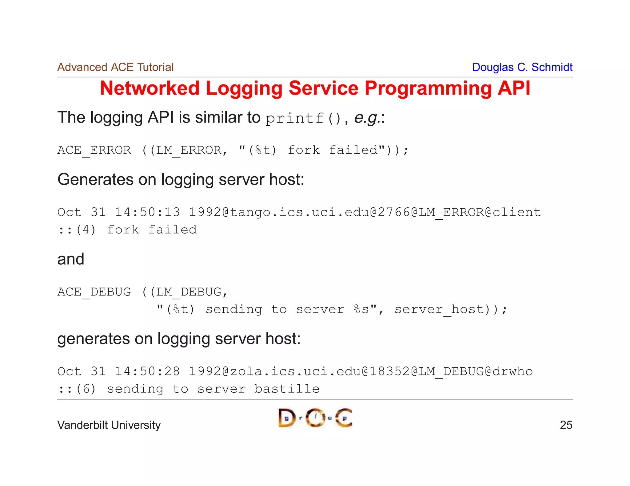 Advanced ACE Tutorial                             Douglas C. Schmidt

        Networked Logging Service Programming API
The logging API is similar to printf(), e.g.:
ACE_ERROR ((LM_ERROR, (%t) fork failed));

Generates on logging server host:
Oct 31 14:50:13 1992@tango.ics.uci.edu@2766@LM_ERROR@client
::(4) fork failed

and
ACE_DEBUG ((LM_DEBUG,
            (%t) sending to server %s, server_host));

generates on logging server host:
Oct 31 14:50:28 1992@zola.ics.uci.edu@18352@LM_DEBUG@drwho
::(6) sending to server bastille

Vanderbilt University                                            25
 