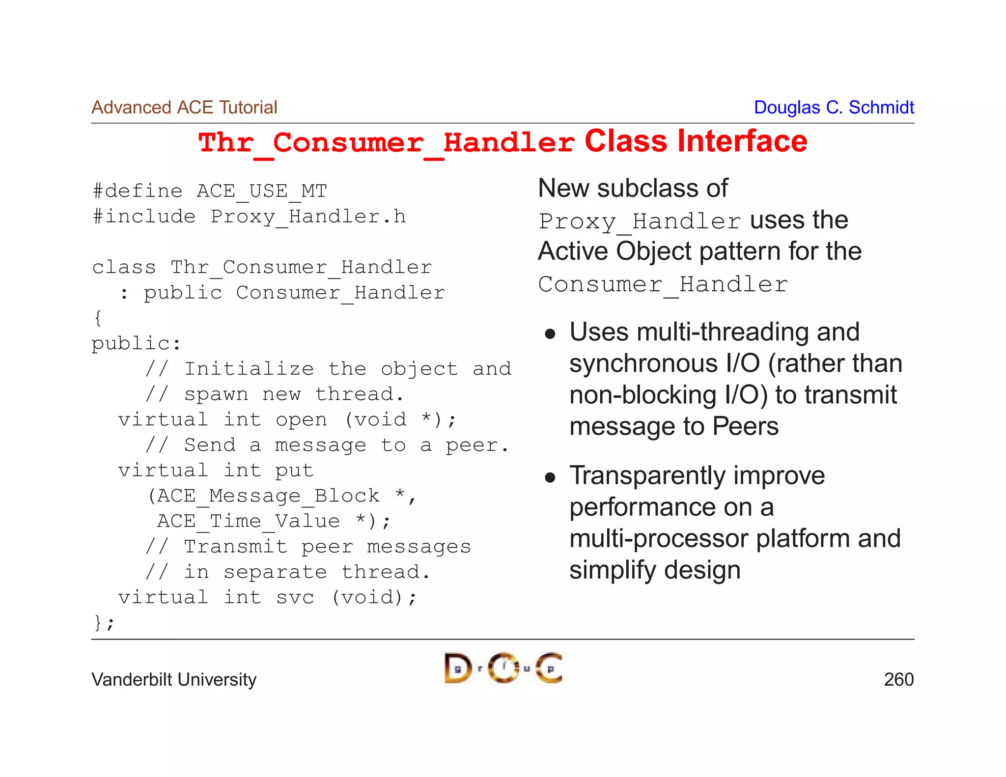 Advanced ACE Tutorial                                 Douglas C. Schmidt

             Thr_Consumer_Handler Class Interface
#define ACE_USE_MT                 New subclass of
#include Proxy_Handler.h           Proxy_Handler uses the
                                   Active Object pattern for the
class Thr_Consumer_Handler
  : public Consumer_Handler        Consumer_Handler
{
public:                              Uses multi-threading and
    // Initialize the object and     synchronous I/O (rather than
    // spawn new thread.             non-blocking I/O) to transmit
  virtual int open (void *);         message to Peers
    // Send a message to a peer.
  virtual int put                    Transparently improve
    (ACE_Message_Block *,
     ACE_Time_Value *);
                                     performance on a
    // Transmit peer messages        multi-processor platform and
    // in separate thread.           simplify design
  virtual int svc (void);
};

Vanderbilt University                                               260
 