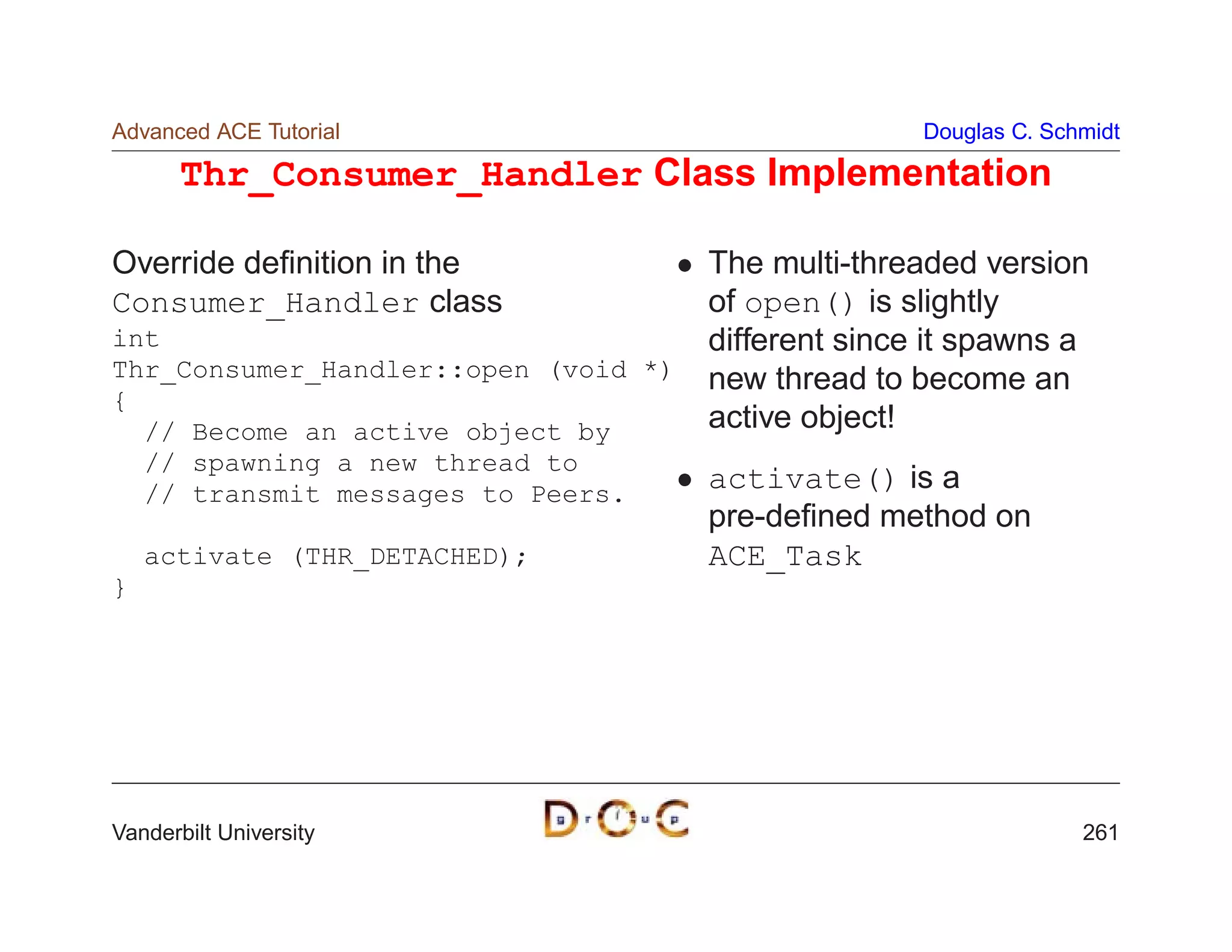 Advanced ACE Tutorial                                Douglas C. Schmidt

       Thr_Consumer_Handler Class Implementation

Override deﬁnition in the             The multi-threaded version
Consumer_Handler class                of open() is slightly
int                                   different since it spawns a
Thr_Consumer_Handler::open (void *)   new thread to become an
{
  // Become an active object by       active object!
  // spawning a new thread to
  // transmit messages to Peers.
                                      activate() is a
                                      pre-deﬁned method on
    activate (THR_DETACHED);          ACE_Task
}




Vanderbilt University                                              261
 