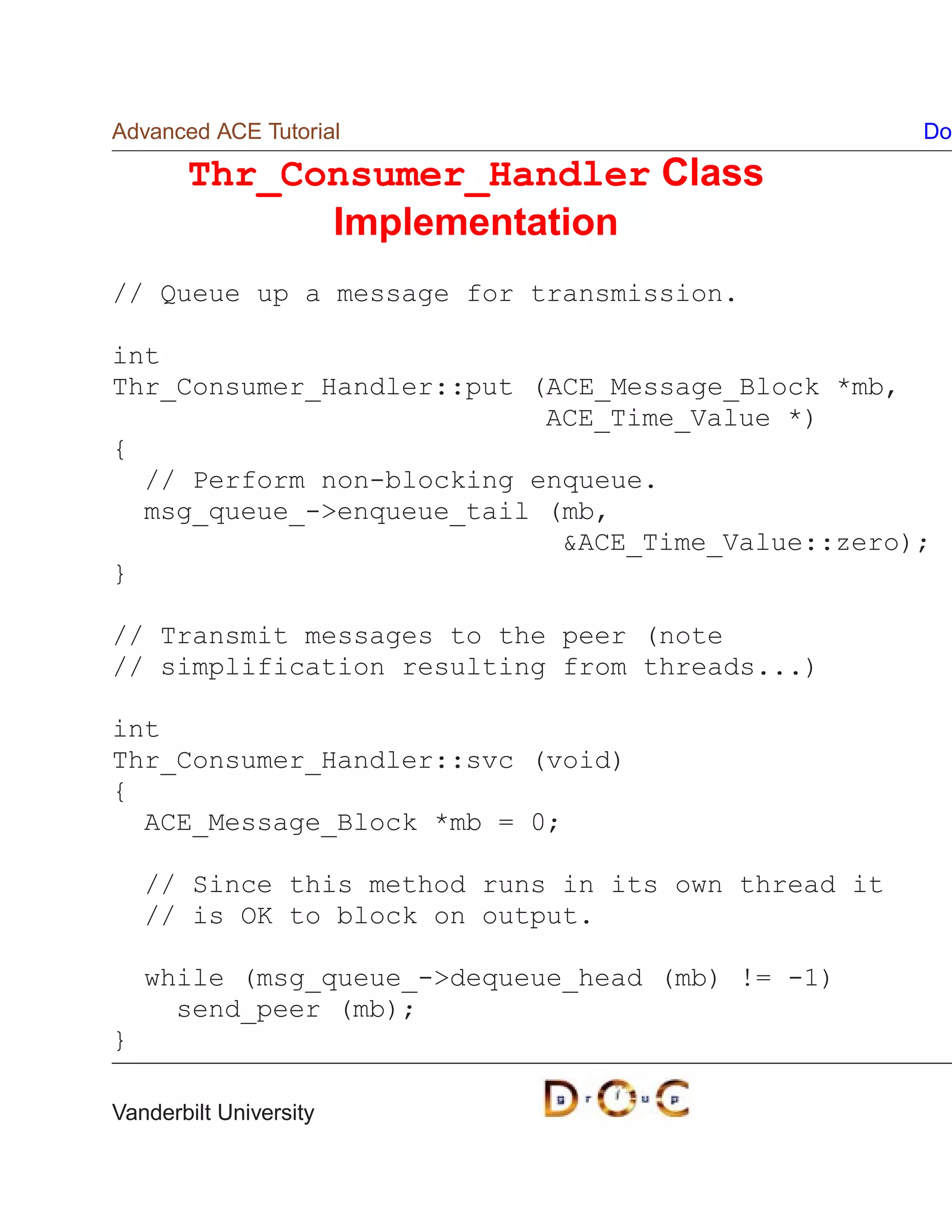 Advanced ACE Tutorial                                Do

       Thr_Consumer_Handler Class
             Implementation
// Queue up a message for transmission.

int
Thr_Consumer_Handler::put (ACE_Message_Block *mb,
                           ACE_Time_Value *)
{
  // Perform non-blocking enqueue.
  msg_queue_-enqueue_tail (mb,
                            ACE_Time_Value::zero);
}

// Transmit messages to the peer (note
// simplification resulting from threads...)

int
Thr_Consumer_Handler::svc (void)
{
  ACE_Message_Block *mb = 0;

    // Since this method runs in its own thread it
    // is OK to block on output.

    while (msg_queue_-dequeue_head (mb) != -1)
      send_peer (mb);
}

Vanderbilt University
 