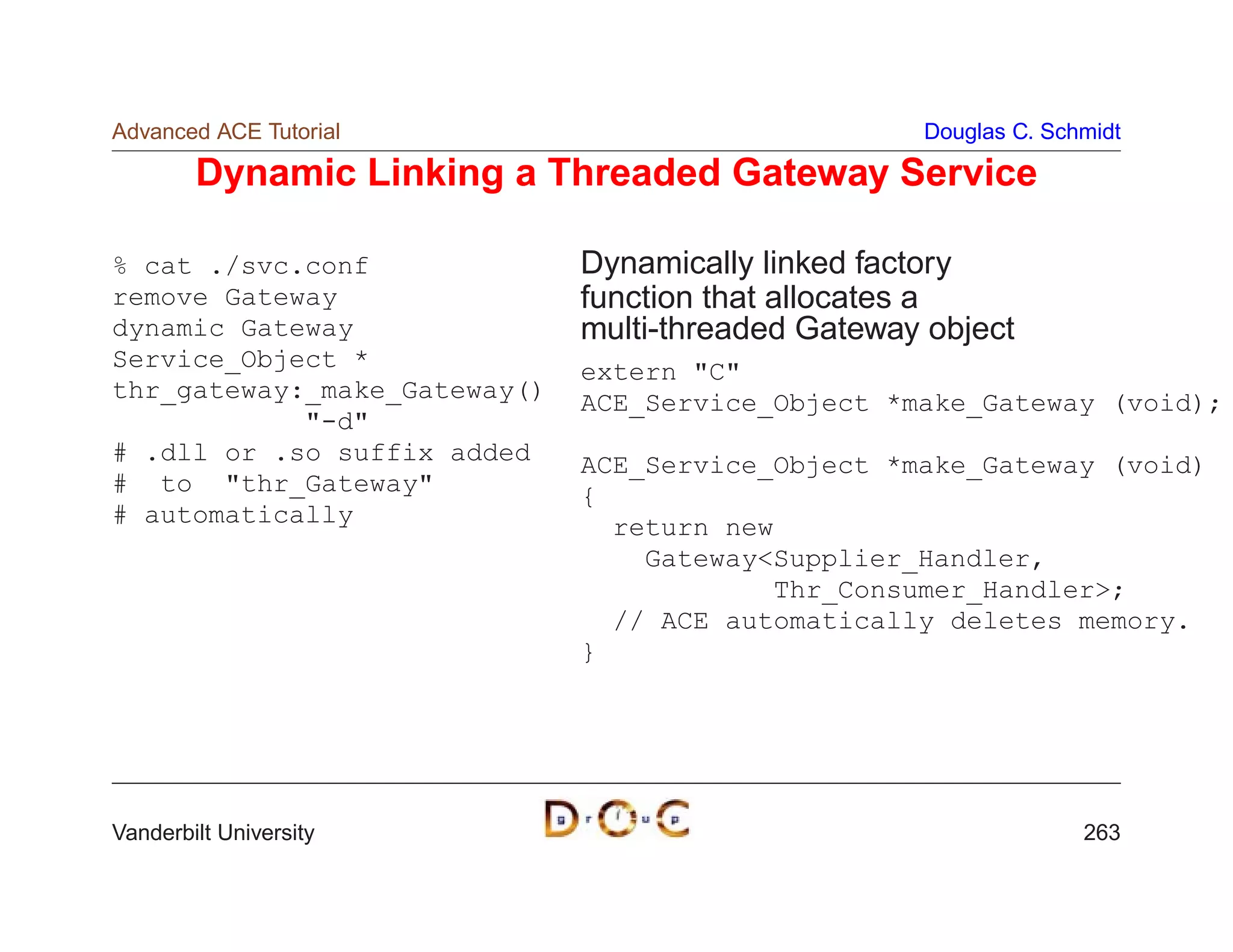 Advanced ACE Tutorial                               Douglas C. Schmidt

        Dynamic Linking a Threaded Gateway Service

% cat ./svc.conf              Dynamically linked factory
remove Gateway                function that allocates a
dynamic Gateway               multi-threaded Gateway object
Service_Object *              extern C
thr_gateway:_make_Gateway()   ACE_Service_Object *make_Gateway (void);
            -d
# .dll or .so suffix added    ACE_Service_Object *make_Gateway (void)
# to thr_Gateway            {
# automatically                 return new
                                  GatewaySupplier_Handler,
                                          Thr_Consumer_Handler;
                                // ACE automatically deletes memory.
                              }




Vanderbilt University                                             263
 