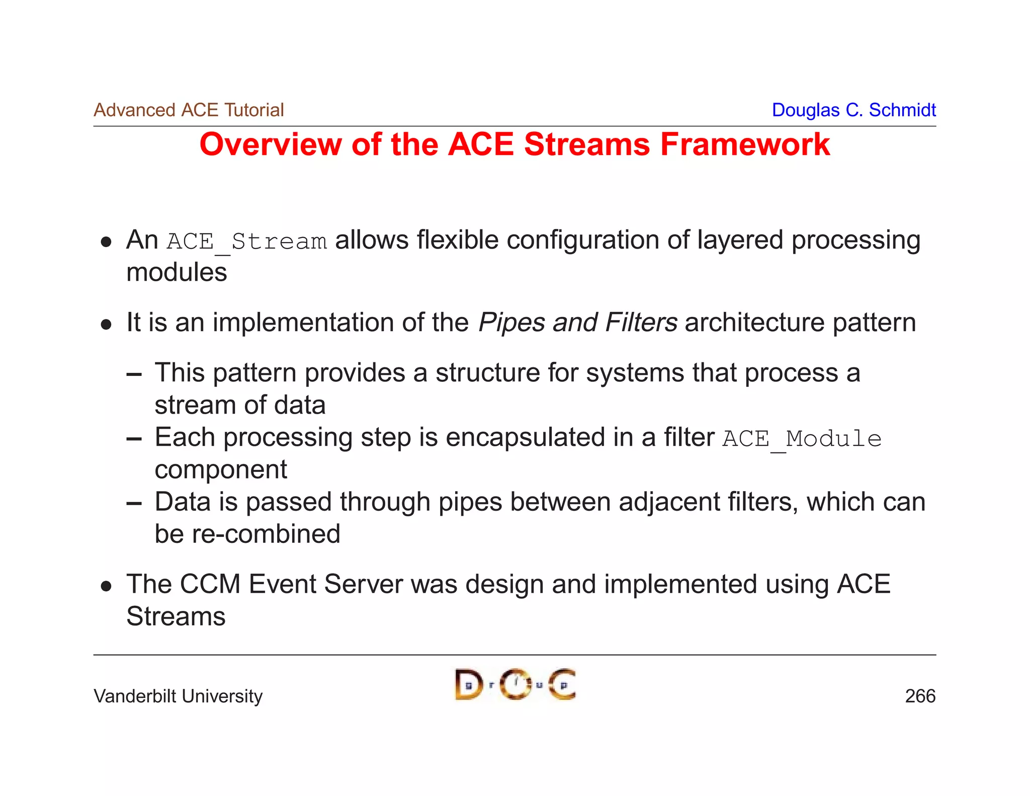 Advanced ACE Tutorial                                       Douglas C. Schmidt

             Overview of the ACE Streams Framework

    An ACE_Stream allows ﬂexible conﬁguration of layered processing
    modules
    It is an implementation of the Pipes and Filters architecture pattern
    – This pattern provides a structure for systems that process a
      stream of data
    – Each processing step is encapsulated in a ﬁlter ACE_Module
      component
    – Data is passed through pipes between adjacent ﬁlters, which can
      be re-combined
    The CCM Event Server was design and implemented using ACE
    Streams

Vanderbilt University                                                     266
 