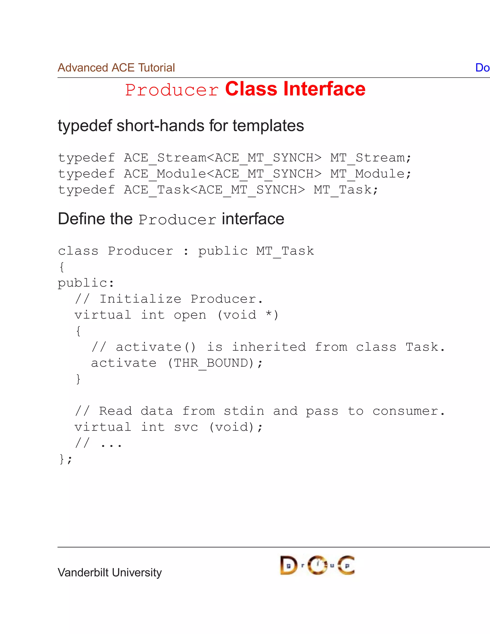 Advanced ACE Tutorial                             Do

             Producer Class Interface
typedef short-hands for templates
typedef ACE_StreamACE_MT_SYNCH MT_Stream;
typedef ACE_ModuleACE_MT_SYNCH MT_Module;
typedef ACE_TaskACE_MT_SYNCH MT_Task;

Deﬁne the Producer interface
class Producer : public MT_Task
{
public:
  // Initialize Producer.
  virtual int open (void *)
  {
    // activate() is inherited from class Task.
    activate (THR_BOUND);
  }

  // Read data from stdin and pass to consumer.
  virtual int svc (void);
  // ...
};




Vanderbilt University
 