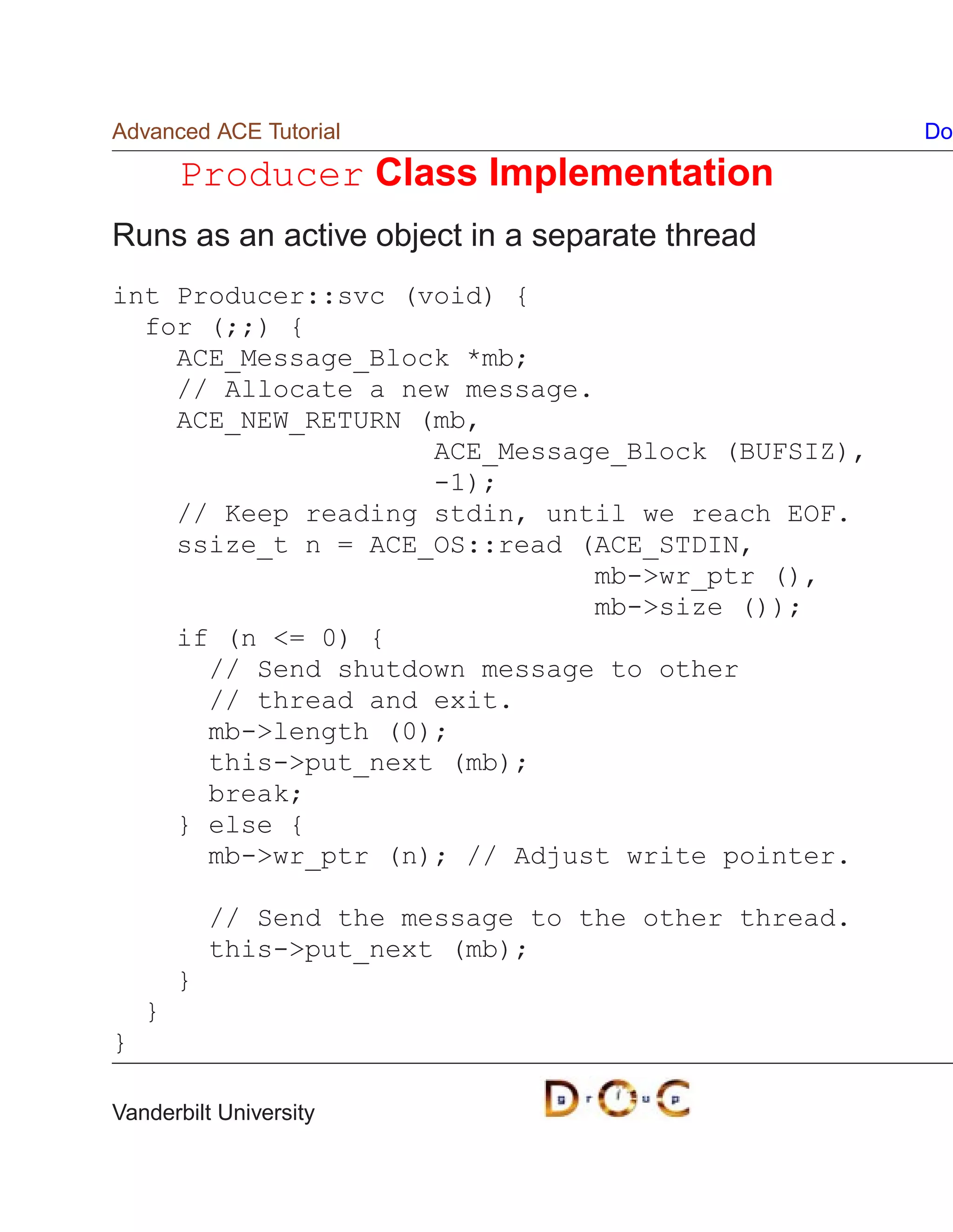 Advanced ACE Tutorial                                  Do

        Producer Class Implementation
Runs as an active object in a separate thread
int Producer::svc (void) {
  for (;;) {
    ACE_Message_Block *mb;
    // Allocate a new message.
    ACE_NEW_RETURN (mb,
                    ACE_Message_Block (BUFSIZ),
                    -1);
    // Keep reading stdin, until we reach EOF.
    ssize_t n = ACE_OS::read (ACE_STDIN,
                               mb-wr_ptr (),
                               mb-size ());
    if (n = 0) {
      // Send shutdown message to other
      // thread and exit.
      mb-length (0);
      this-put_next (mb);
      break;
    } else {
      mb-wr_ptr (n); // Adjust write pointer.

            // Send the message to the other thread.
            this-put_next (mb);
        }
    }
}

Vanderbilt University
 