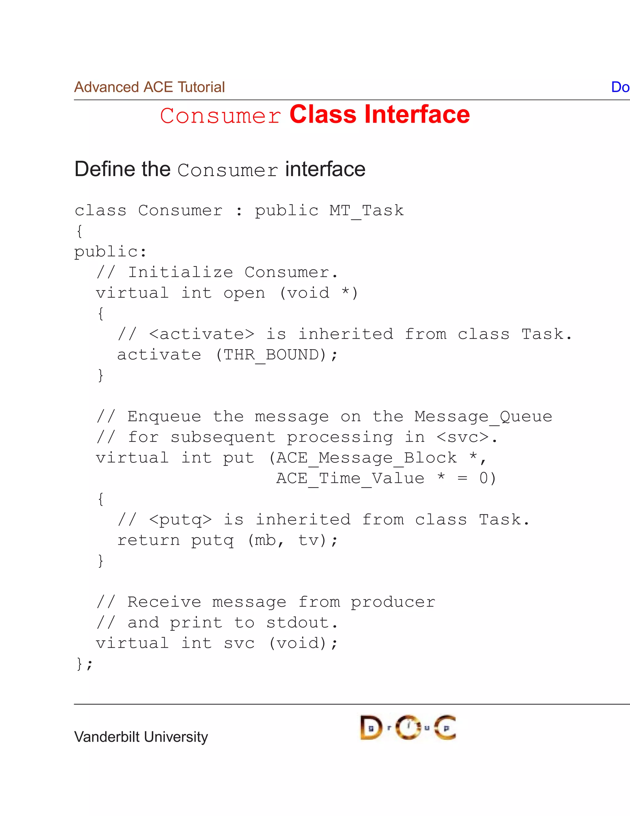 Advanced ACE Tutorial                             Do

             Consumer Class Interface

Deﬁne the Consumer interface
class Consumer : public MT_Task
{
public:
  // Initialize Consumer.
  virtual int open (void *)
  {
    // activate is inherited from class Task.
    activate (THR_BOUND);
  }

   // Enqueue the message on the Message_Queue
   // for subsequent processing in svc.
   virtual int put (ACE_Message_Block *,
                    ACE_Time_Value * = 0)
   {
     // putq is inherited from class Task.
     return putq (mb, tv);
   }

  // Receive message from producer
  // and print to stdout.
  virtual int svc (void);
};



Vanderbilt University
 