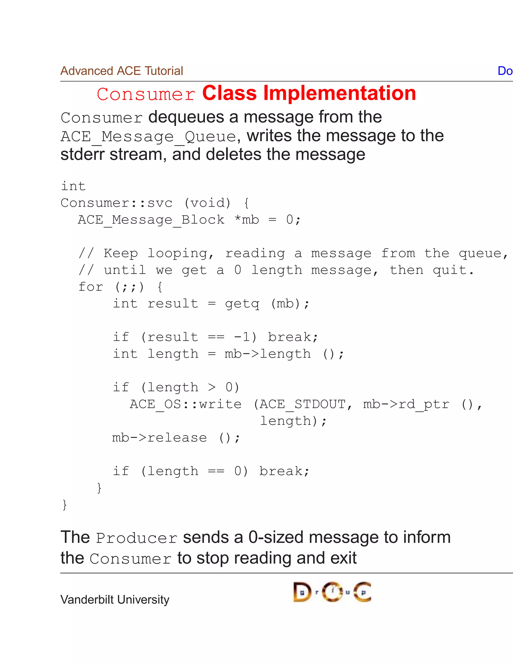 Advanced ACE Tutorial                                   Do

      Consumer Class Implementation
Consumer dequeues a message from the
ACE_Message_Queue, writes the message to the
stderr stream, and deletes the message
int
Consumer::svc (void) {
  ACE_Message_Block *mb = 0;

    // Keep looping, reading a message from the queue,
    // until we get a 0 length message, then quit.
    for (;;) {
        int result = getq (mb);

          if (result == -1) break;
          int length = mb-length ();

          if (length  0)
            ACE_OS::write (ACE_STDOUT, mb-rd_ptr (),
                           length);
          mb-release ();

          if (length == 0) break;
      }
}

The Producer sends a 0-sized message to inform
the Consumer to stop reading and exit

Vanderbilt University
 