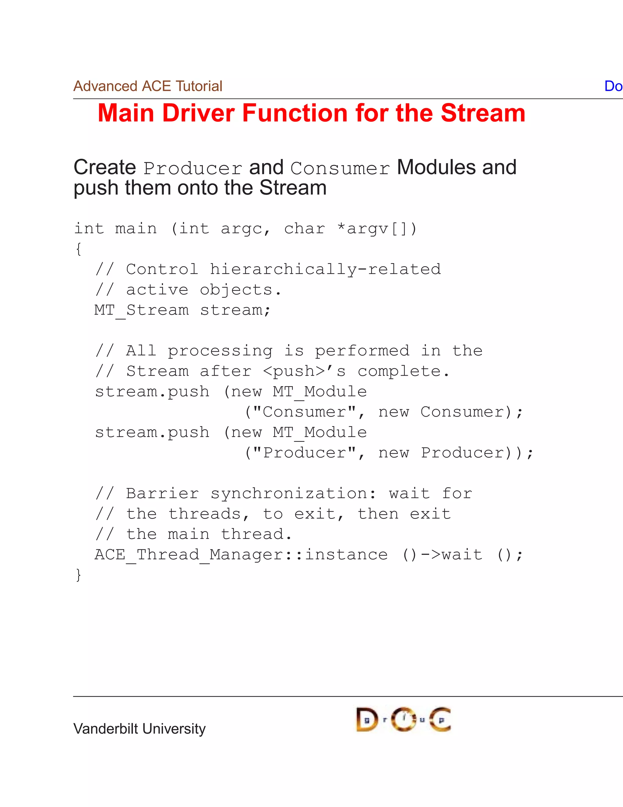 Advanced ACE Tutorial                            Do

    Main Driver Function for the Stream

Create Producer and Consumer Modules and
push them onto the Stream
int main (int argc, char *argv[])
{
  // Control hierarchically-related
  // active objects.
  MT_Stream stream;

    // All processing is performed in the
    // Stream after push’s complete.
    stream.push (new MT_Module
                  (Consumer, new Consumer);
    stream.push (new MT_Module
                  (Producer, new Producer));

    // Barrier synchronization: wait for
    // the threads, to exit, then exit
    // the main thread.
    ACE_Thread_Manager::instance ()-wait ();
}




Vanderbilt University
 