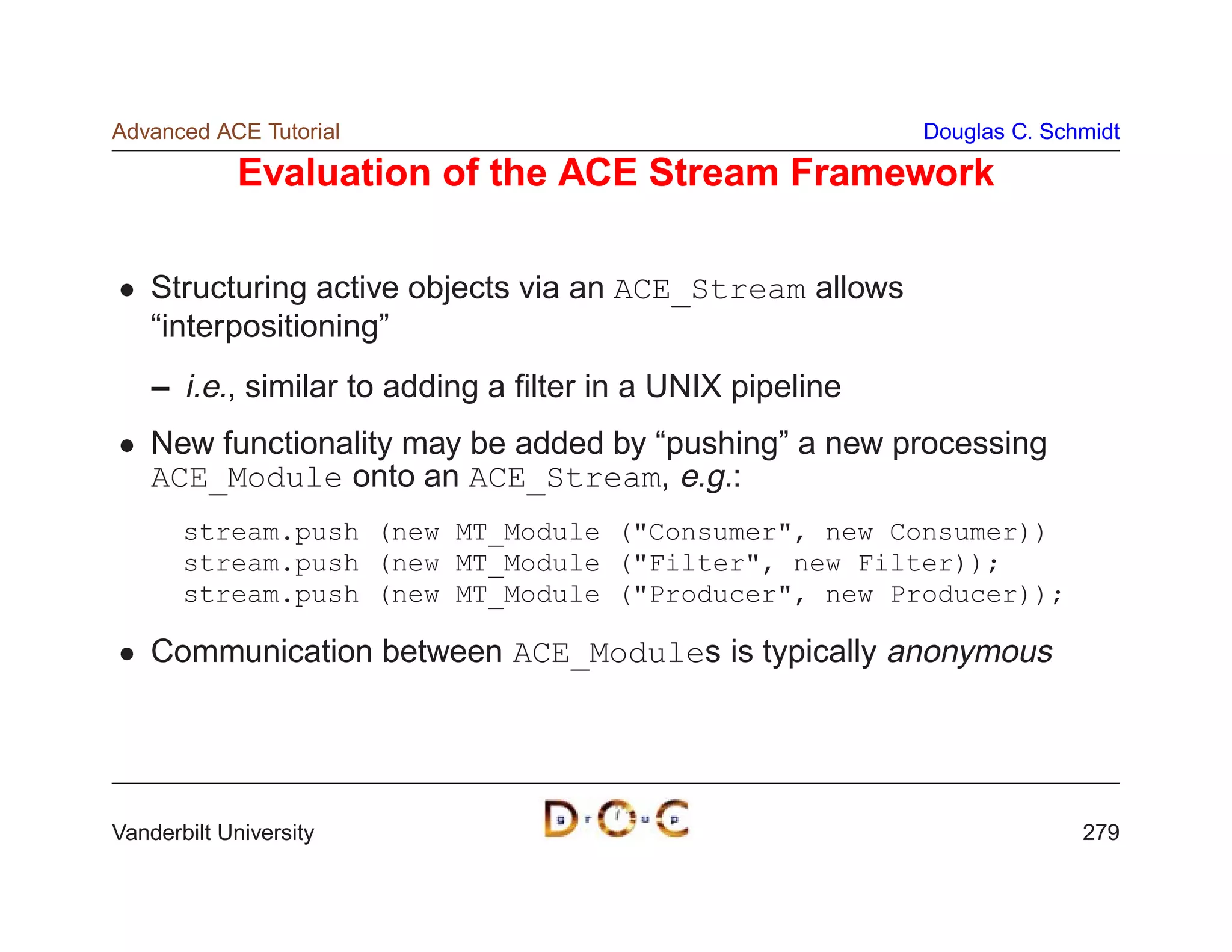 Advanced ACE Tutorial                                      Douglas C. Schmidt

             Evaluation of the ACE Stream Framework

    Structuring active objects via an ACE_Stream allows
    “interpositioning”
    – i.e., similar to adding a ﬁlter in a UNIX pipeline
    New functionality may be added by “pushing” a new processing
    ACE_Module onto an ACE_Stream, e.g.:
       stream.push (new MT_Module (Consumer, new Consumer))
       stream.push (new MT_Module (Filter, new Filter));
       stream.push (new MT_Module (Producer, new Producer));

    Communication between ACE_Modules is typically anonymous




Vanderbilt University                                                    279
 