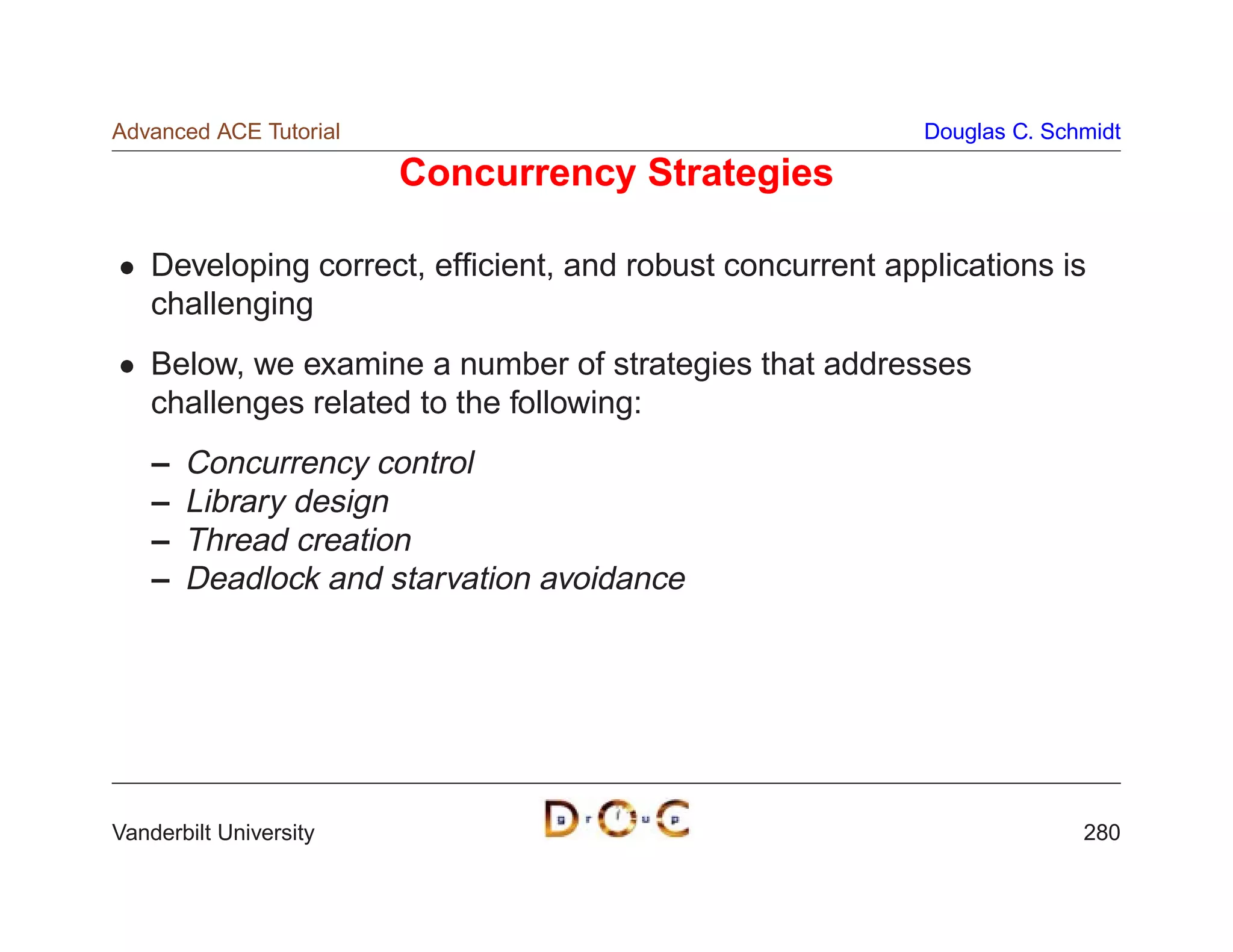 Advanced ACE Tutorial                                      Douglas C. Schmidt

                        Concurrency Strategies

    Developing correct, efﬁcient, and robust concurrent applications is
    challenging
    Below, we examine a number of strategies that addresses
    challenges related to the following:
    –   Concurrency control
    –   Library design
    –   Thread creation
    –   Deadlock and starvation avoidance




Vanderbilt University                                                    280
 