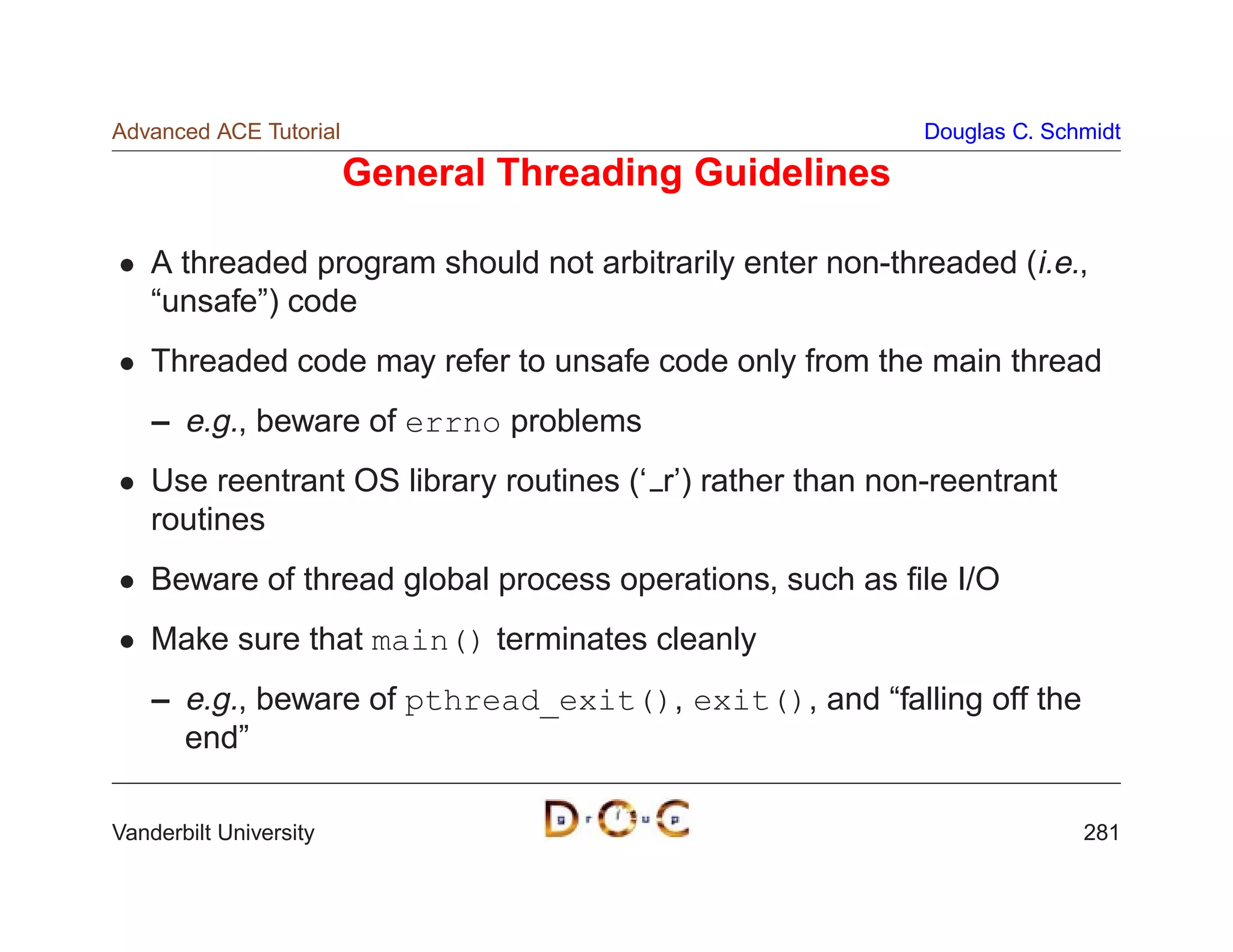 Advanced ACE Tutorial                                       Douglas C. Schmidt

                        General Threading Guidelines

    A threaded program should not arbitrarily enter non-threaded (i.e.,
    “unsafe”) code
    Threaded code may refer to unsafe code only from the main thread
    – e.g., beware of errno problems
    Use reentrant OS library routines (‘ r’) rather than non-reentrant
    routines
    Beware of thread global process operations, such as ﬁle I/O
    Make sure that main() terminates cleanly
    – e.g., beware of pthread_exit(), exit(), and “falling off the
      end”

Vanderbilt University                                                     281
 